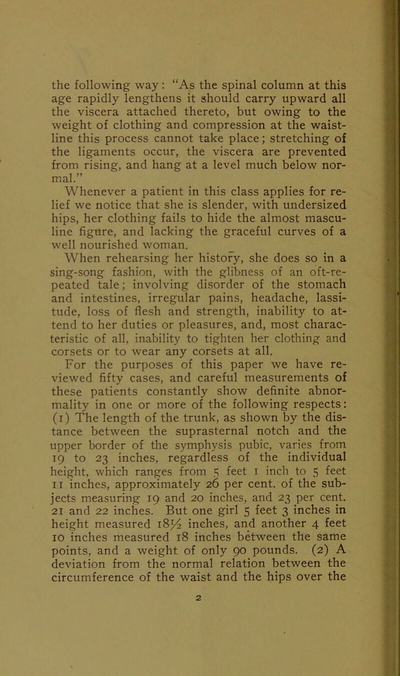 the following way: ‘As the spinal column at this age rapidly lengthens it should carry upward all the viscera attached thereto, but owing to the weight of clothing and compression at the waist- line this process cannot take place; stretching of the ligaments occur, the viscera are prevented from rising, and hang at a level much below nor- mal.” Whenever a patient in this class applies for re- lief we notice that she is slender, with undersized hips, her clothing fails to hide the almost mascu- line figure, and lacking the graceful curves of a well nourished woman. When rehearsing her history, she does so in a sing-song fashion, with the glibness of an oft-re- peated tale; involving disorder of the stomach and intestines, irregular pains, headache, lassi- tude, loss of flesh and strength, inability to at- tend to her duties or pleasures, and, most charac- teristic of all, inability to tighten her clothing and corsets or to wear any corsets at all. For the purposes of this paper we have re- viewed fifty cases, and careful measurements of these patients constantly show definite abnor- mality in one or more of the following respects: (i) The length of the trunk, as shown by the dis- tance between the suprasternal notch and the upper border of the symphysis pubic, varies from 19 to 23 inches, regardless of the individual height, which ranges from 3 feet 1 inch to 5 feet 11 inches, approximately 26 per cent, of the sub- jects measuring 19 and 20 inches, and 23 per cent. 21 and 22 inches. But one girl 5 feet 3 inches in height measured 18*4 inches, and another 4 feet 10 inches measured 18 inches between the same points, and a weight of only 90 pounds. (2) A deviation from the normal relation between the circumference of the waist and the hips over the