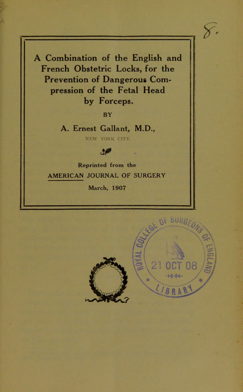 A Combination of the English and French Obstetric Locks, for the Prevention of Dangerous Com- pression of the Fetal Head by Forceps. BY A. Ernest Gallant, M.D., NEW YORK CITY. & Reprinted from the AMERICAN JOURNAL OF SURGERY March, 1907