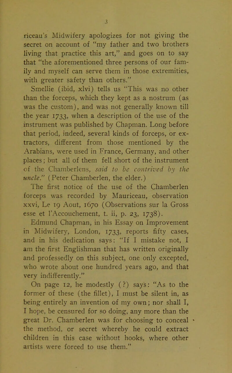 riceau’s Midwifery apologizes for not giving the secret on account of “my father and two brothers living that practice this art,” and goes on to say that “the aforementioned three persons of our fam- ily and myself can serve them in those extremities, with greater safety than others.” Smellie (ibid, xlvi) tells us “This was no other than the forceps, which they kept as a nostrum (as was the custom), and was not generally known till the year 1733, when a description of the use of the instrument was published by Chapman. Long before that period, indeed, several kinds of forceps, or ex- tractors, different from those mentioned by the Arabians, were used in France, Germany, and other places; but all of them fell short of the instrument of the Chamberlens, said to be contrived by the uncle.” (Peter Chamberlen, the elder.) The first notice of the use of the Chamberlen forceps was recorded by Mauriceau, observation xxvi, Le 19 Aout, 1670 (Observations sur la Gross esse et l’Accouchement, t. ii, p. 23, 1738). Edmund Chapman, in his Essay on Improvement in Midwifery, London, 1733, reports fifty cases, and in his dedication says: “If I mistake not, I am the first Englishman that has written originally and professedly on this subject, one only excepted, who wrote about one hundred years ago, and that very indifferently.” On page 12, he modestly (?) says: “As to the former of these (the fillet), I must be silent in, as being entirely an invention of my own; nor shall I, I hope, be censured for so doing, any more than the great Dr. Chamberlen was for choosing to conceal * the method, or secret whereby he could extract children in this case without hooks, where other artists were forced to use them.”