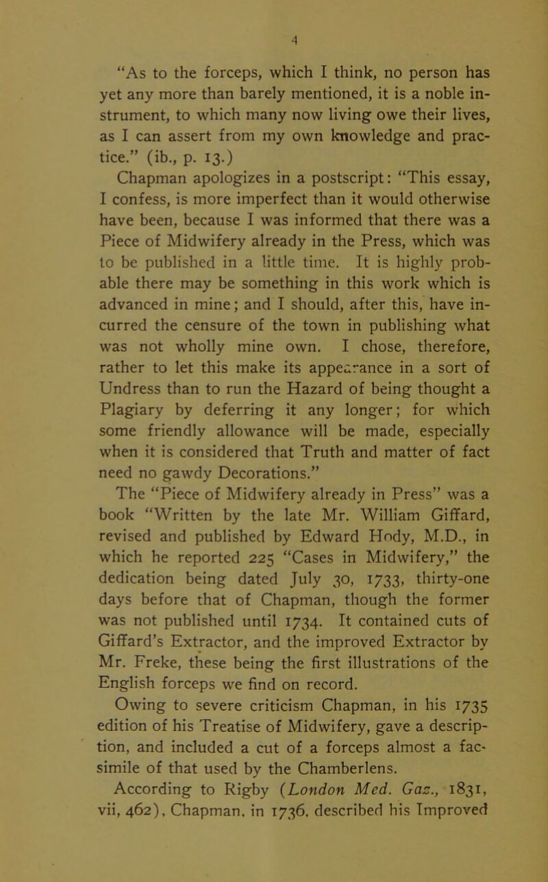 “As to the forceps, which I think, no person has yet any more than barely mentioned, it is a noble in- strument, to which many now living owe their lives, as I can assert from my own knowledge and prac- tice.” (ib., p. 13.) Chapman apologizes in a postscript: “This essay, I confess, is more imperfect than it would otherwise have been, because I was informed that there was a Piece of Midwifery already in the Press, which was to be published in a little time. It is highly prob- able there may be something in this work which is advanced in mine; and I should, after this, have in- curred the censure of the town in publishing what was not wholly mine own. I chose, therefore, rather to let this make its appearance in a sort of Undress than to run the Hazard of being thought a Plagiary by deferring it any longer; for which some friendly allowance will be made, especially when it is considered that Truth and matter of fact need no gawdy Decorations.” The “Piece of Midwifery already in Press” was a book “Written by the late Mr. William Giffard, revised and published by Edward Hody, M.D., in which he reported 225 “Cases in Midwifery,” the dedication being dated July 30, 1733, thirty-one days before that of Chapman, though the former was not published until 1734. It contained cuts of Giffard’s Extractor, and the improved Extractor by Mr. Freke, these being the first illustrations of the English forceps we find on record. Owing to severe criticism Chapman, in his 1735 edition of his Treatise of Midwifery, gave a descrip- tion, and included a cut of a forceps almost a fac~ simile of that used by the Chamberlens. According to Rigby (London Med. Gaz., 1831, vii, 462), Chapman, in 1736. described his Improved