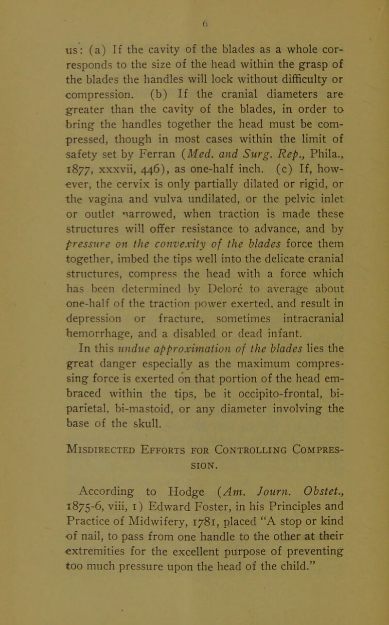 us: (a) If the cavity of the blades as a whole cor- responds to the size of the head within the grasp of the blades the handles will lock without difficulty or compression. (b) If the cranial diameters are greater than the cavity of the blades, in order to bring the handles together the head must be com- pressed, though in most cases within the limit of safety set by Ferran {Med. and Surg. Rep., Phila., 1877, xxxvii, 446), as one-half inch, (c) If, how- ever, the cervix is only partially dilated or rigid, or the vagina and vulva undilated, or the pelvic inlet or outlet narrowed, when traction is made these structures will offer resistance to advance, and by pressure on the convexity of the blades force them together, imbed the tips well into the delicate cranial structures, compress the head with a force which has been determined by Delore to average about one-half of the traction power exerted, and result in depression or fracture, sometimes intracranial hemorrhage, and a disabled or dead infant. In this undue approximation of the blades lies the great danger especially as the maximum compres- sing force is exerted on that portion of the head em- braced within the tips, be it occipito-frontal, bi- parietal, bi-mastoid, or any diameter involving the base of the skull. Misdirected Efforts for Controlling Compres- sion. According to Hodge {Am. Journ. Obstct., 1875-6, viii, 1) Edward Foster, in his Principles and Practice of Midwifery, 1781, placed “A stop or kind of nail, to pass from one handle to the other at their extremities for the excellent purpose of preventing too much pressure upon the head of the child.”