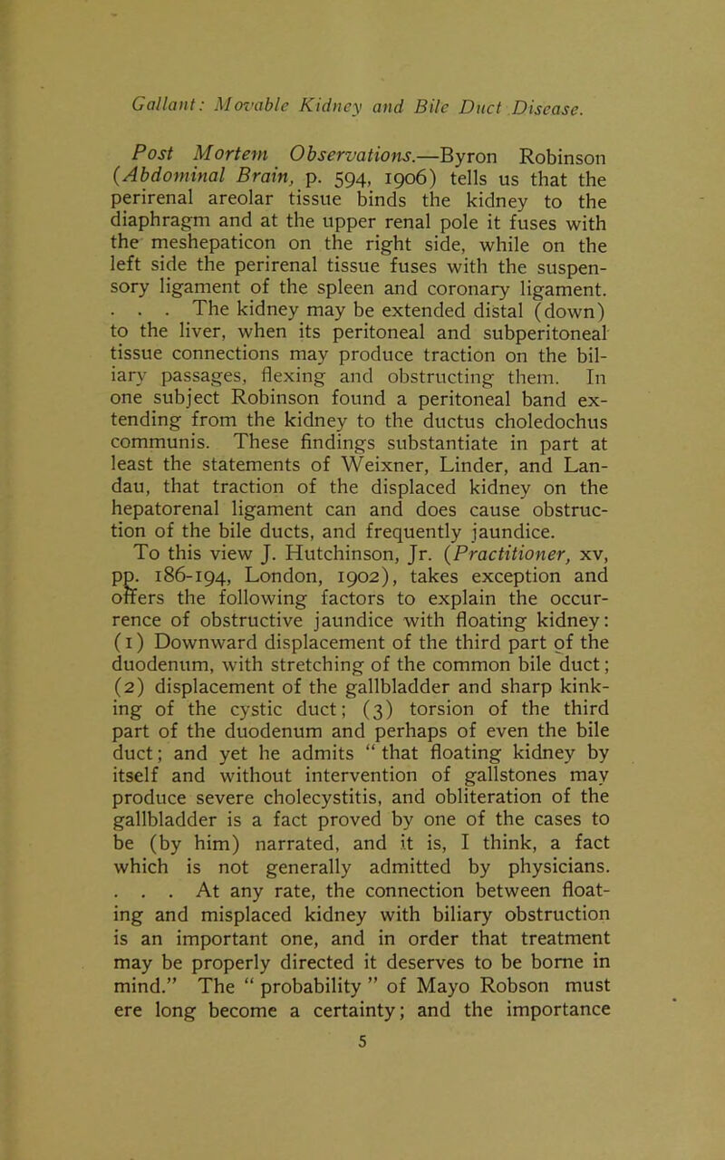 Post Mortem Observations.—Byron Robinson (■Abdominal Brain, p. 594, 1906) tells us that the perirenal areolar tissue binds the kidney to the diaphragm and at the upper renal pole it fuses with the meshepaticon on the right side, while on the left side the perirenal tissue fuses with the suspen- sory ligament of the spleen and coronary ligament. . . . The kidney may be extended distal (down) to the liver, when its peritoneal and subperitoneal tissue connections may produce traction on the bil- iary passages, flexing and obstructing them. In one subject Robinson found a peritoneal band ex- tending from the kidney to the ductus choledochus communis. These findings substantiate in part at least the statements of Weixner, Linder, and Lan- dau, that traction of the displaced kidney on the hepatorenal ligament can and does cause obstruc- tion of the bile ducts, and frequently jaundice. To this view J. Hutchinson, Jr. (Practitioner, xv, pp. 186-194, London, 1902), takes exception and offers the following factors to explain the occur- rence of obstructive jaundice with floating kidney: (1) Downward displacement of the third part of the duodenum, with stretching of the common bile duct; (2) displacement of the gallbladder and sharp kink- ing of the cystic duct; (3) torsion of the third part of the duodenum and perhaps of even the bile duct; and yet he admits “ that floating kidney by itself and without intervention of gallstones may produce severe cholecystitis, and obliteration of the gallbladder is a fact proved by one of the cases to be (by him) narrated, and it is, I think, a fact which is not generally admitted by physicians. . . . At any rate, the connection between float- ing and misplaced kidney with biliary obstruction is an important one, and in order that treatment may be properly directed it deserves to be borne in mind.” The “ probability ” of Mayo Robson must ere long become a certainty; and the importance