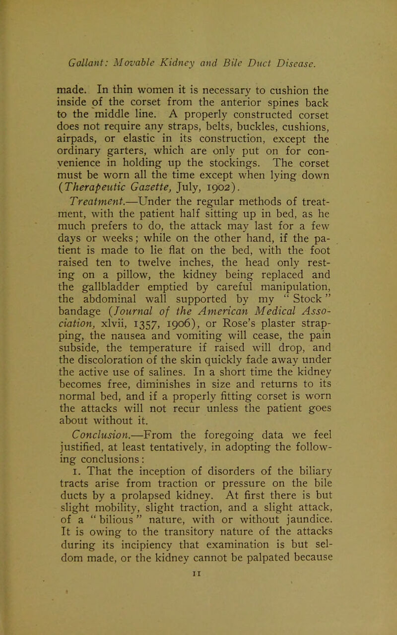 made. In thin women it is necessary to cushion the inside of the corset from the anterior spines back to the middle line. A properly constructed corset does not require any straps, belts, buckles, cushions, airpads, or elastic in its construction, except the ordinary garters, which are only put on for con- venience in holding up the stockings. The corset must be worn all the time except when lying down (Therapeutic Gazette, July, 1902). Treatment.—Under the regular methods of treat- ment, with the patient half sitting up in bed, as he much prefers to do, the attack may last for a few days or weeks; while on the other hand, if the pa- tient is made to lie flat on the bed, with the foot raised ten to twelve inches, the head only rest- ing on a pillow, the kidney being replaced and the gallbladder emptied by careful manipulation, the abdominal wall supported by my “ Stock ” bandage (Journal of the American Medical Asso- ciation, xlvii, 1357, 1906), or Rose’s plaster strap- ping, the nausea and vomiting will cease, the pain subside, the temperature if raised will drop, and the discoloration of the skin quickly fade away under the active use of salines. In a short time the kidney becomes free, diminishes in size and returns to its normal bed, and if a properly fitting corset is worn the attacks will not recur unless the patient goes about without it. Conclusion.—From the foregoing data we feel justified, at least tentatively, in adopting the follow- ing conclusions: 1. That the inception of disorders of the biliary tracts arise from traction or pressure on the bile ducts by a prolapsed kidney. At first there is but slight mobility, slight traction, and a slight attack, of a “bilious” nature, with or without jaundice. It is owing to the transitory nature of the attacks during its incipiency that examination is but sel- dom made, or the kidney cannot be palpated because
