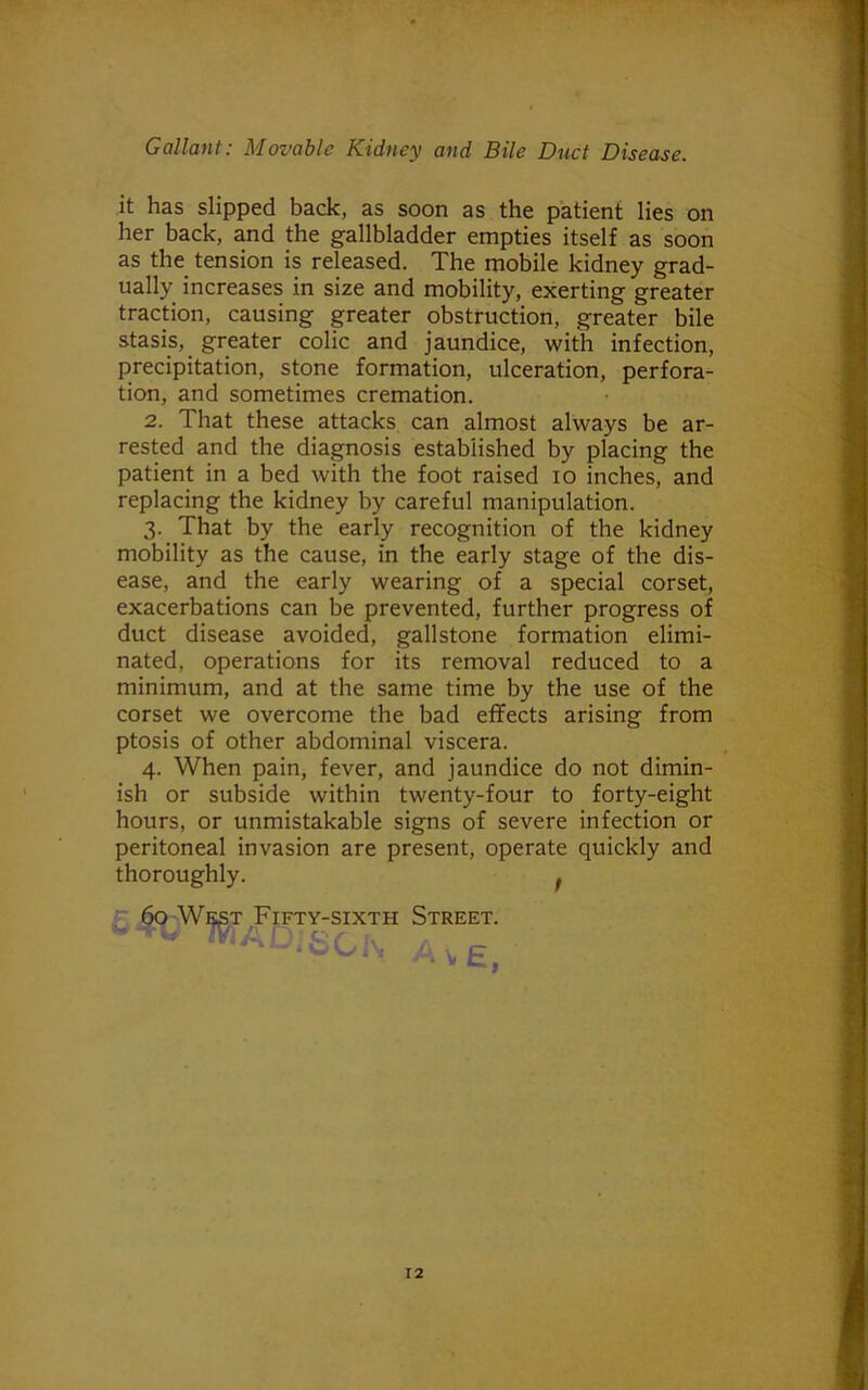 it has slipped back, as soon as the patient lies on her back, and the gallbladder empties itself as soon as the tension is released. The mobile kidney grad- ually increases in size and mobility, exerting greater traction, causing greater obstruction, greater bile stasis, greater colic and jaundice, with infection, precipitation, stone formation, ulceration, perfora- tion, and sometimes cremation. 2. That these attacks can almost always be ar- rested and the diagnosis established by placing the patient in a bed with the foot raised io inches, and replacing the kidney by careful manipulation. 3. That by the early recognition of the kidney mobility as the cause, in the early stage of the dis- ease, and the early wearing of a special corset, exacerbations can be prevented, further progress of duct disease avoided, gallstone formation elimi- nated, operations for its removal reduced to a minimum, and at the same time by the use of the corset we overcome the bad effects arising from ptosis of other abdominal viscera. 4. When pain, fever, and jaundice do not dimin- ish or subside within twenty-four to forty-eight hours, or unmistakable signs of severe infection or peritoneal invasion are present, operate quickly and thoroughly. . 60 West Fifty-sixth Street. -6CK A\,e}