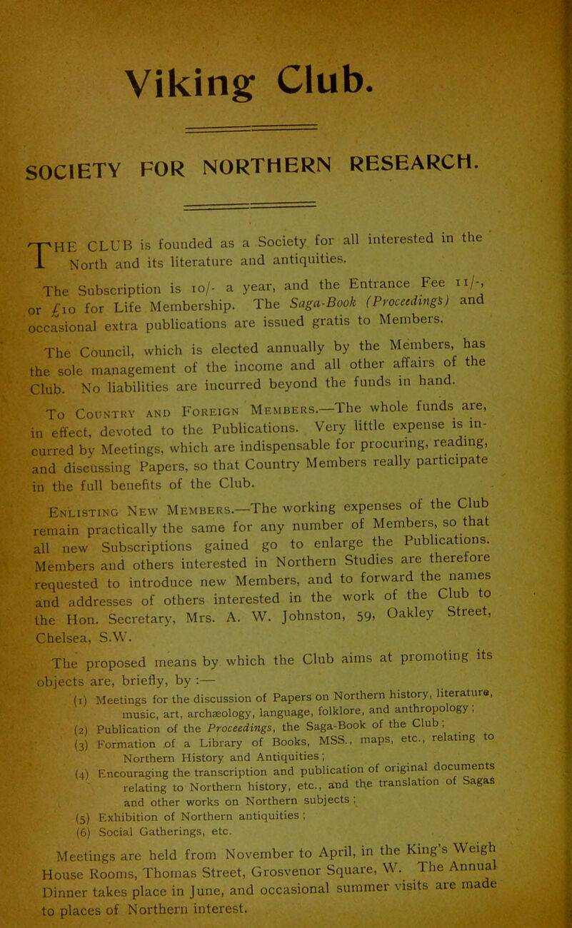 Viking; Club SOCIETY FOR NORTHERN RESEARCH. rpnE CLUB is founded as a Society for all interested in the -L North and its literature and antiquities. The Subscription is io/- a year, and the Entrance Fee n/-, or £10 for Life Membership. The Sogu-Book (Proceedings) and occasional extra publications are issued gratis to Members. The Council, which is elected annually by the Members, has the sole management of the income and all other affairs of the Club. No liabilities are incurred beyond the funds in hand. To Country and Foreign Members—The whole funds are, in effect, devoted to the Publications. Very little expense is in- curred by Meetings, which are indispensable for procuring, reading, and discussing Papers, so that Country Members really participate in the full benefits of the Club. Enlisting New Members.—The working expenses of the Club remain practically the same for any number of Members, so that all new Subscriptions gained go to enlarge the Publications. Members and others interested in Northern Studies are therefore requested to introduce new Members, and to forward the names and addresses of others interested in the work of the Club to the Hon. Secretary, Mrs. A. W. Johnston, 59. Oakley Street, Chelsea, S.W. The proposed means by which the Club aims at promoting its objects are, briefly, by :— (1) Meetings for the discussion of Papers on Northern history, literature, music, art, archreology, language, folklore, and anthropology , (2) Publication of the Proceedings, the Saga-Book of the Club , (3) Formation .of a Library of Books, MSS., maps, etc., relating to Northern History and Antiquities; (4) Encouraging the transcription and publication of original ocuments relating to Northern history, etc., and the translation of Sagas and other works on Northern subjects ; (5) Exhibition of Northern antiquities ; (6) Social Gatherings, etc. Meetings are held from November to April, in the Kings Weigh House Rooms, Thomas Street, Grosvenor Square, W. 1 he Annua Dinner takes place in June, and occasional summer visits are ma e to places of Northern interest.