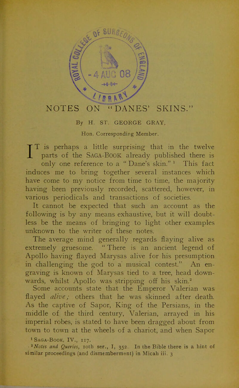 By H. ST. GEORGE GRAY, Hon. Corresponding Member. T T is perhaps a little surprising that in the twelve JL parts of the SAGA-BOOK already published there is only one reference to a “ Dane’s skin.” 1 This fact induces me to bring together several instances which have come to my notice from time to time, the majority having been previously recorded, scattered, however, in various periodicals and transactions of societies. It cannot be expected that such an account as the following is by any means exhaustive, but it will doubt- less be the means of bringing to light other examples unknown to the writer of these notes. The average mind generally regards flaying alive as extremely gruesome. “ There is an ancient legend of Apollo having flayed Marysas alive for his presumption in challenging the god to a musical contest.” An en- graving is known of Marysas tied to a tree, head down- wards, whilst Apollo was stripping off his skin.2 Some accounts state that the Emperor Valerian was flayed alive; others that he was skinned after death. As the captive of Sapor, King of the Persians, in the middle of the third century, Valerian, arrayed in his imperial robes, is stated to have been dragged about from I town to town at the wheels of a chariot, and when Sapor 1 Saga-Book, IV., 117. 2Notes and Queries, iotb ser., I, 352. In the Bible there is a hint of