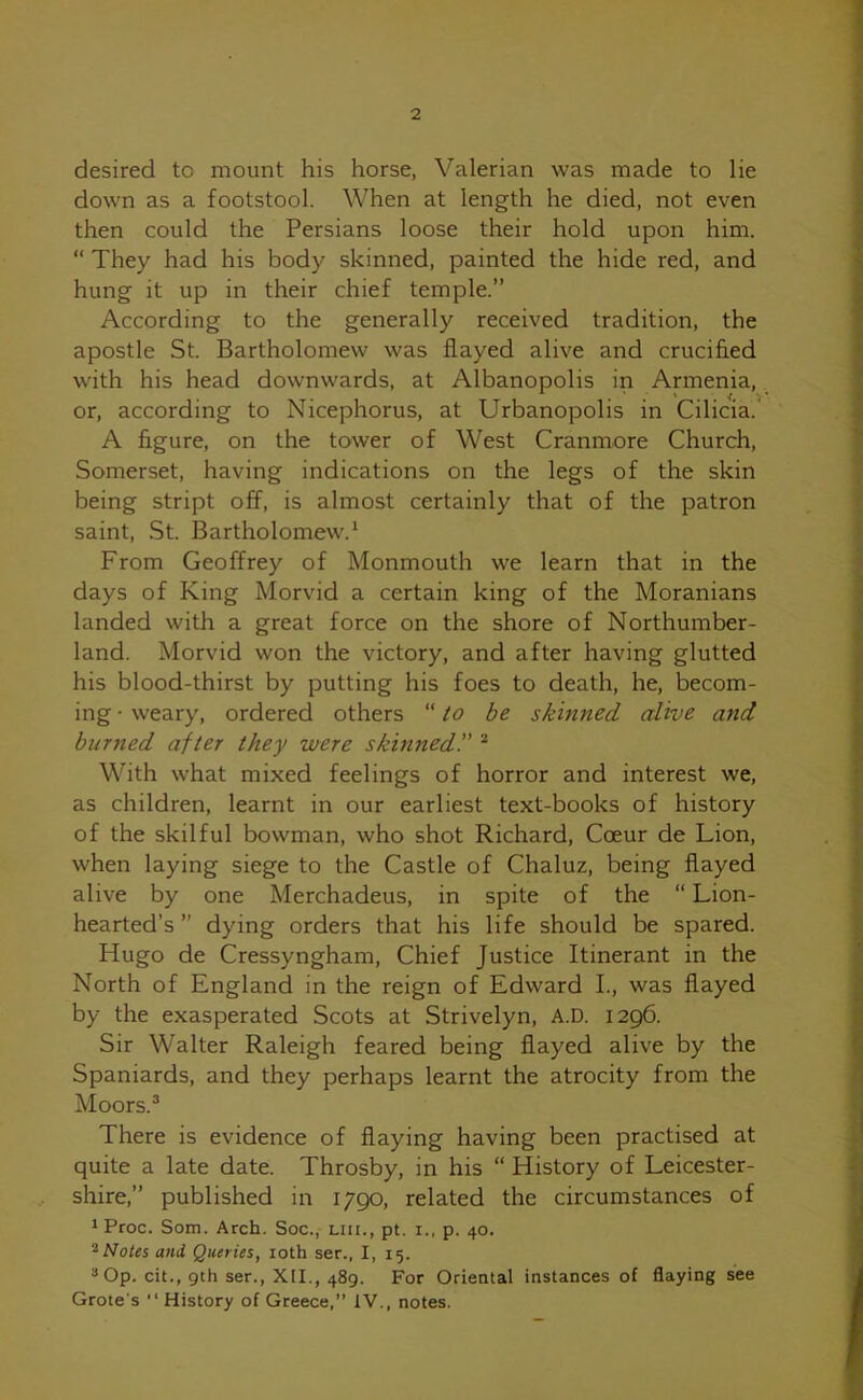 desired to mount his horse, Valerian was made to lie down as a footstool. When at length he died, not even then could the Persians loose their hold upon him. “ They had his body skinned, painted the hide red, and hung it up in their chief temple.” According to the generally received tradition, the apostle St. Bartholomew was flayed alive and crucified with his head downwards, at Albanopolis in Armenia, or, according to Nicephorus, at Urbanopolis in Cilicia. A figure, on the tower of West Cranmore Church, Somerset, having indications on the legs of the skin being stript off, is almost certainly that of the patron saint, St. Bartholomew.1 From Geoffrey of Monmouth we learn that in the days of King Morvid a certain king of the Moranians landed with a great force on the shore of Northumber- land. Morvid won the victory, and after having glutted his blood-thirst by putting his foes to death, he, becom- ing • weary, ordered others “ to be skinned alive and burned after they were skinned.” 2 With what mixed feelings of horror and interest we, as children, learnt in our earliest text-books of history of the skilful bowman, who shot Richard, Coeur de Lion, when laying siege to the Castle of Chaluz, being flayed alive by one Merchadeus, in spite of the “ Lion- hearted’s ” dying orders that his life should be spared. Hugo de Cressyngham, Chief Justice Itinerant in the North of England in the reign of Edward I., was flayed by the exasperated Scots at Strivelyn, A.D. 1296. Sir Walter Raleigh feared being flayed alive by the Spaniards, and they perhaps learnt the atrocity from the Moors.3 There is evidence of flaying having been practised at quite a late date. Throsby, in his “ History of Leicester- shire,” published in 1790, related the circumstances of iProc. Som. Arch. Soc., mi., pt. i., p. 40. 2Notes and Queries, 10th ser., I, 15. 3 Op. cit., gth ser., XII., 489. For Oriental instances of flaying see Grote's “ History of Greece,” IV., notes.