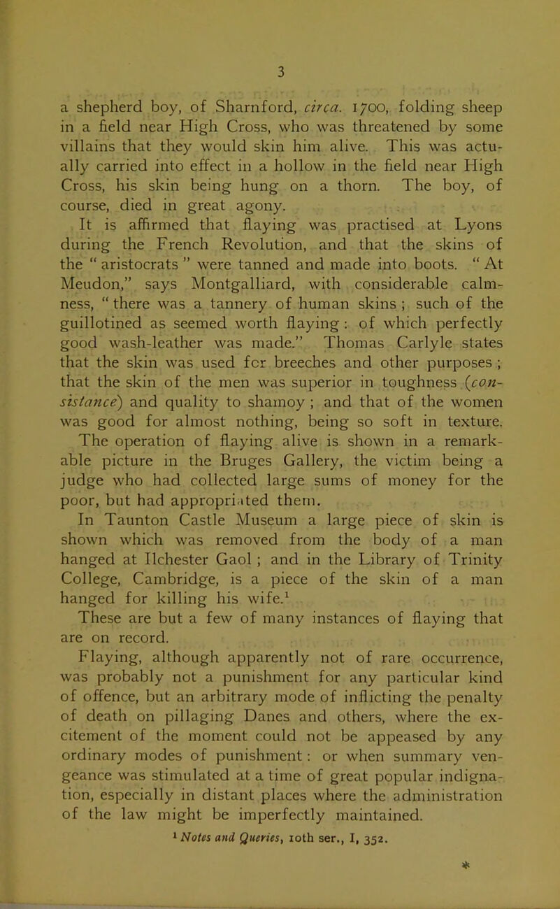 a shepherd boy, of Sharnford, circa. 1700, folding sheep in a field near High Cross, who was threatened by some villains that they would skin him alive. This was actu- ally carried into effect in a hollow in the field near High Cross, his skin being hung on a thorn. The boy, of course, died in great agony. It is affirmed that flaying was practised at Lyons during the French Revolution, and that the skins of the “ aristocrats ” were tanned and made into boots. “ At Meudon,” says Montgalliard, with considerable calm- ness, “ there was a tannery of human skins ; such of the guillotined as seemed worth flaying : of which perfectly good wash-leather was made.” Thomas Carlyle states that the skin was used for breeches and other purposes ; that the skin of the men was superior in toughness (coli- sts tance) and quality to shamoy ; and that of the women was good for almost nothing, being so soft in texture. The operation of flaying alive is shown in a remark- able picture in the Bruges Gallery, the victim being a judge who had collected large sums of money for the poor, but had appropriated them. In Taunton Castle Museum a large piece of skin is shown which was removed from the body of a man hanged at Ilchester Gaol ; and in the Library of Trinity College, Cambridge, is a piece of the skin of a man hanged for killing his wife.1 These are but a few of many instances of flaying that are on record. Flaying, although apparently not of rare occurrence, was probably not a punishment for any particular kind of offence, but an arbitrary mode of inflicting the penalty of death on pillaging Danes and others, where the ex- citement of the moment could not be appeased by any ordinary modes of punishment: or when summary ven- geance was stimulated at a time of great popular indigna- tion, especially in distant places where the administration of the law might be imperfectly maintained. 1 Notes and Queries, 10th ser., I, 352. *