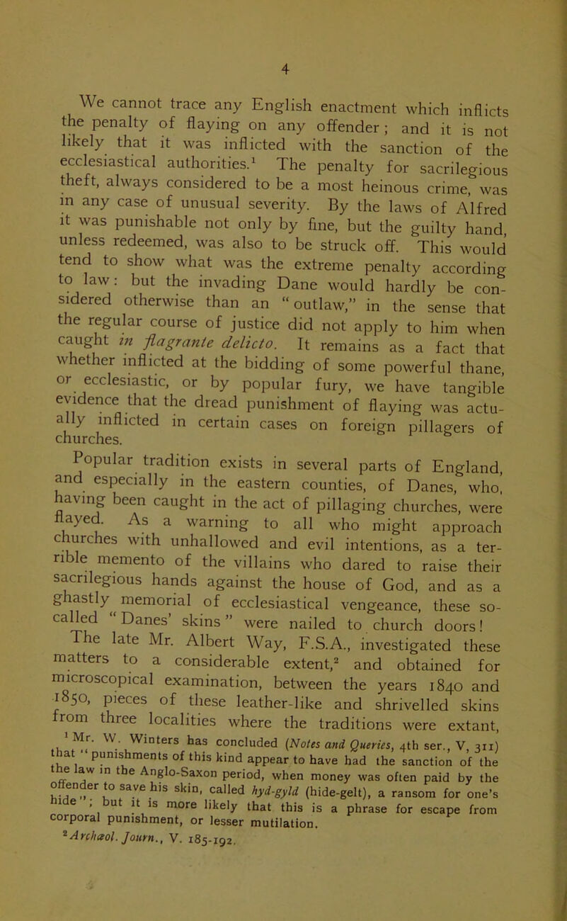 4 We cannot trace any English enactment which inflicts the penalty of flaying on any offender ; and it is not likely that it was inflicted with the sanction of the ecclesiastical authorities.1 The penalty for sacrilegious theft, always considered to be a most heinous crime, was in any case of unusual severity. By the laws of Alfred it was punishable not only by fine, but the guilty hand, unless redeemed, was also to be struck off. This would tend to show what was the extreme penalty according to law: but the invading Dane would hardly be con- sidered otherwise than an “outlaw,” in the sense that the regular course of justice did not apply to him when caught m flagrante delicto. It remains as a fact that whether inflicted at the bidding of some powerful thane, or ecclesiastic, or by popular fury, we have tangible evidence that the dread punishment of flaying was actu- ally inflicted in certain cases on foreign pillagers of churches. Popular tradition exists in several parts of England, and especially in the eastern counties, of Danes, who, having been caught in the act of pillaging churches, were aye As a warning to all who might approach c urches with unhallowed and evil intentions, as a ter- rible memento of the villains who dared to raise their sacrilegious hands against the house of God, and as a ghastly memorial of ecclesiastical vengeance, these so- called Danes’ skins” were nailed to church doors! The late Mr. Albert Way, F.S.A., investigated these matters to a considerable extent,2 and obtained for microscopical examination, between the years 1840 and ^850, pieces of these leather-like and shrivelled skins from three localities where the traditions were extant, Mr. W Winters has concluded (Notes and Queries, 4th ser., V, 311) hat ‘punishments of this kind appear to have had the sanction of the e aw in t e Anglo-Saxon period, when money was often paid by the o - ertosavehis skin, called hyd-gyld (hide-gelt), a ransom for one’s e , ut it is more likely that this is a phrase for escape from corporal punishment, or lesser mutilation.