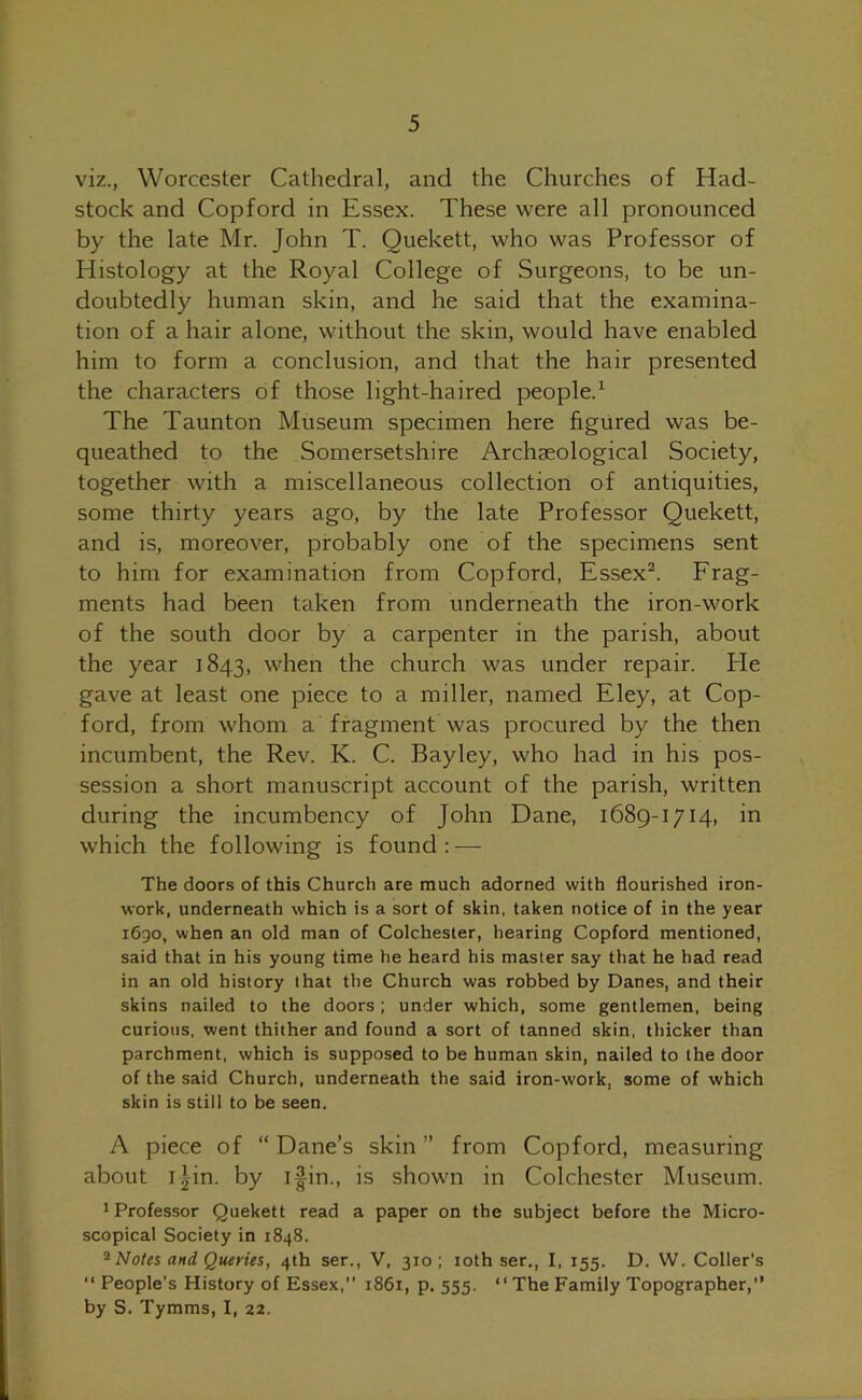 viz., Worcester Cathedral, and the Churches of Had- stock and Copford in Essex. These were all pronounced by the late Mr. John T. Quekett, who was Professor of Histology at the Royal College of Surgeons, to be un- doubtedly human skin, and he said that the examina- tion of a hair alone, without the skin, would have enabled him to form a conclusion, and that the hair presented the characters of those light haired people.1 The Taunton Museum specimen here figured was be- queathed to the Somersetshire Archaeological Society, together with a miscellaneous collection of antiquities, some thirty years ago, by the late Professor Quekett, and is, moreover, probably one of the specimens sent to him for examination from Copford, Essex2. Frag- ments had been taken from underneath the iron-work of the south door by a carpenter in the parish, about the year 1843, when the church was under repair. He gave at least one piece to a miller, named Eley, at Cop- ford, from whom a fragment was procured by the then incumbent, the Rev. K. C. Bayley, who had in his pos- session a short manuscript account of the parish, written during the incumbency of John Dane, 1689-1714, in which the following is found: — The doors of this Church are much adorned with flourished iron- work, underneath which is a sort of skin, taken notice of in the year 1690, when an old man of Colchester, hearing Copford mentioned, said that in his young time he heard his master say that he had read in an old history that the Church was robbed by Danes, and their skins nailed to the doors; under which, some gentlemen, being curious, went thither and found a sort of tanned skin, thicker than parchment, which is supposed to be human skin, nailed to the door of the said Church, underneath the said iron-work, some of which skin is still to be seen. A piece of “ Dane’s skin ” from Copford, measuring about 1 Jin. by i|in., is shown in Colchester Museum. Professor Quekett read a paper on the subject before the Micro- scopical Society in 1848. 2 Notes and Queries, 4th ser., V, 310; 10th ser., I, 155. D. W. Coller's “ People’s History of Essex,” 1861, p. 555. “The Family Topographer,” by S. Tymras, I, 22.