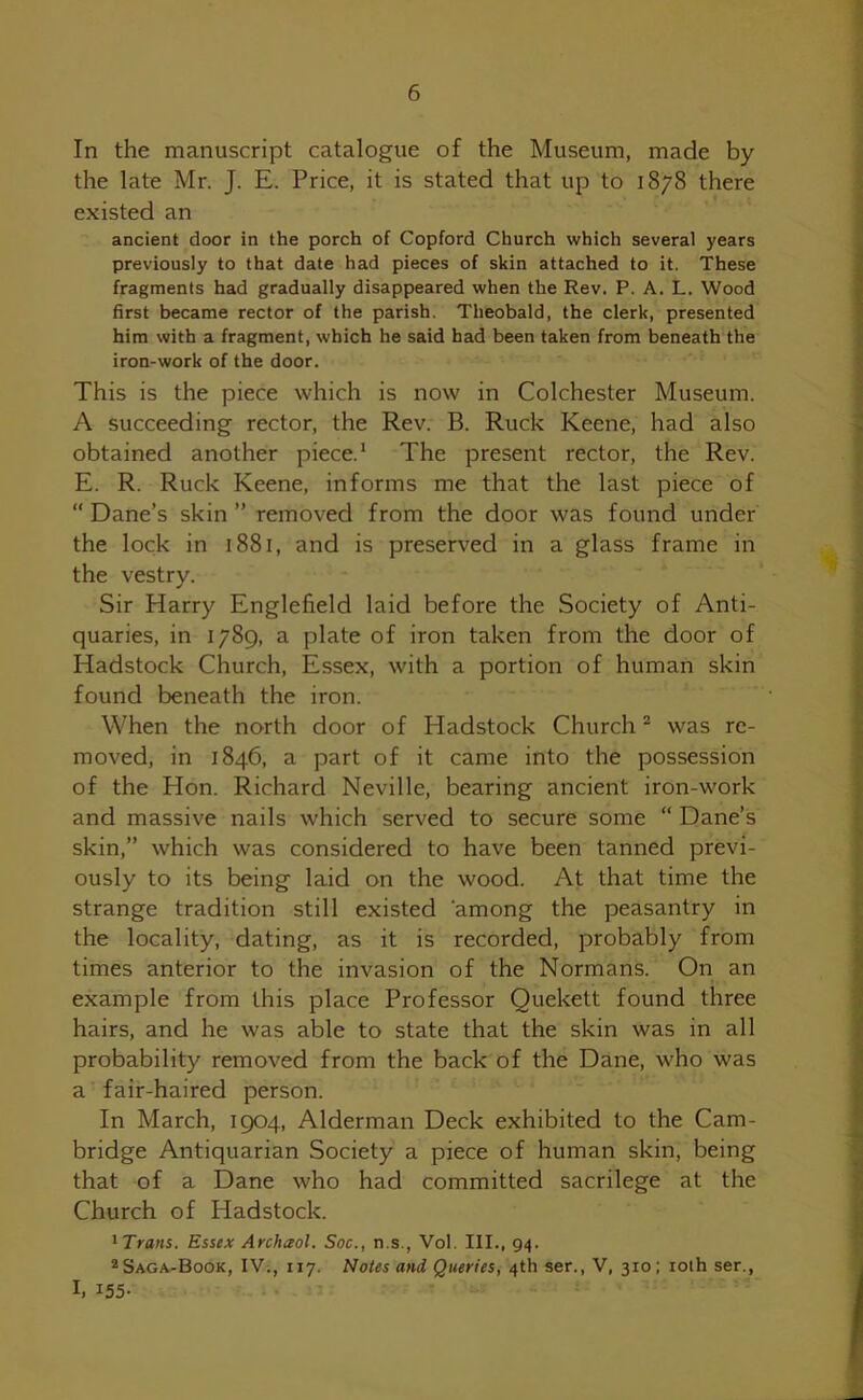 In the manuscript catalogue of the Museum, made by the late Mr. J. E. Price, it is stated that up to 1878 there existed an ancient door in the porch of Copford Church which several years previously to that date had pieces of skin attached to it. These fragments had gradually disappeared when the Rev. P. A. L. Wood first became rector of the parish. Theobald, the clerk, presented him with a fragment, which he said had been taken from beneath the iron-work of the door. This is the piece which is now in Colchester Museum. A succeeding rector, the Rev. B. Ruck Keene, had also obtained another piece.1 The present rector, the Rev. E. R. Ruck Keene, informs me that the last piece of “ Dane’s skin ” removed from the door was found under the lock in 1881, and is preserved in a glass frame in the vestry. Sir Harry Englefield laid before the Society of Anti- quaries, in 1789, a plate of iron taken from the door of Hadstock Church, Essex, with a portion of human skin found beneath the iron. When the north door of Hadstock Church2 was re- moved, in 1846, a part of it came into the possession of the Hon. Richard Neville, bearing ancient iron-work and massive nails which served to secure some “ Dane’s skin,” which was considered to have been tanned previ- ously to its being laid on the wood. At that time the strange tradition still existed among the peasantry in the locality, dating, as it is recorded, probably from times anterior to the invasion of the Normans. On an example from this place Professor Quekett found three hairs, and he was able to state that the skin was in all probability removed from the back of the Dane, who was a fair-haired person. In March, 1904, Alderman Deck exhibited to the Cam- bridge Antiquarian Society a piece of human skin, being that of a Dane who had committed sacrilege at the Church of Hadstock. 1 Trans. Essex Archceol. Soc., n.s., Vol. III., 94. 2 Saga-Book, IV., 117. Notes and Queries, 4th ser., V, 310; 10th ser., I. *55-