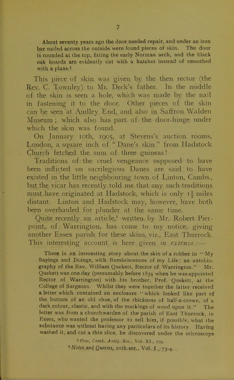 About seventy years ago the door needed repair, and under an iron bar nailed across the outside were found pieces of skin. The door is rounded at the top, fitting the early Norman arch, and the black oak boards are evidently cut with a hatchet instead of smoothed with a plane.1 This piece of skin was given by the then rector (the Rev. C. Townley) to Mr. Deck’s father. In the middle of the skin is seen a hole, which was made by the nail in fastening it to the door. Other pieces of the skin can be seen at Audley End, and also in Saffron Walden Museum ; which also has part of the door-hinge under which the skin was found. On January ioth, 1905, at Stevens’s auction rooms, London, a square inch of “ Dane’s skin ” from Hadstock Church fetched the sum of three guineas! Traditions of the cruel vengeance supposed to have been inflicted on sacrilegious Danes are said to have existed in the little neighbouring town of Linton, Cambs., but the vicar has recently told me that any such traditions must have originated at Hadstock, which is only 1^ miles distant. Linton and Hadstock may, however, have both been overhauled for plunder at the same time. Quite recently an article,2 written by Mr. Robert Pier- point, of Warrington, has come to my notice, giving another Essex parish for these skins, viz., East Thurrock. This interesting account is here given in extenso :— There is an interesting story about the skin of a robber in “ My Sayings and Doings, with Reminiscences of my Life ; an autobio- graphy of the Rev. William Quekett, Rector of Warrington.” Mr. Quekettwas one day (presumably before 1854 when he was appointed Rector of Warrington) with his brother, Prof. Quekett, at the College of Surgeons. Whilst they were together the latter received a letter which contained an enclosure “which looked like part of the bottom of an old shoe, of the thickness of half-a-crown, of a dark colour, elastic, and with the markings of wood upon it.” The letter was from a churchwarden of the parish of East Thurrock, in Essex, who wanted the professor to tell him, if possible, what the substance was without having any particulars of its history. Having washed it, and cut a thin slice, he discovered under the microscope iProc. Camb. Antiq. Soc., Vol. XI., 179. 2Notes and Queries, ioth ser., Vol. I., 73-4.