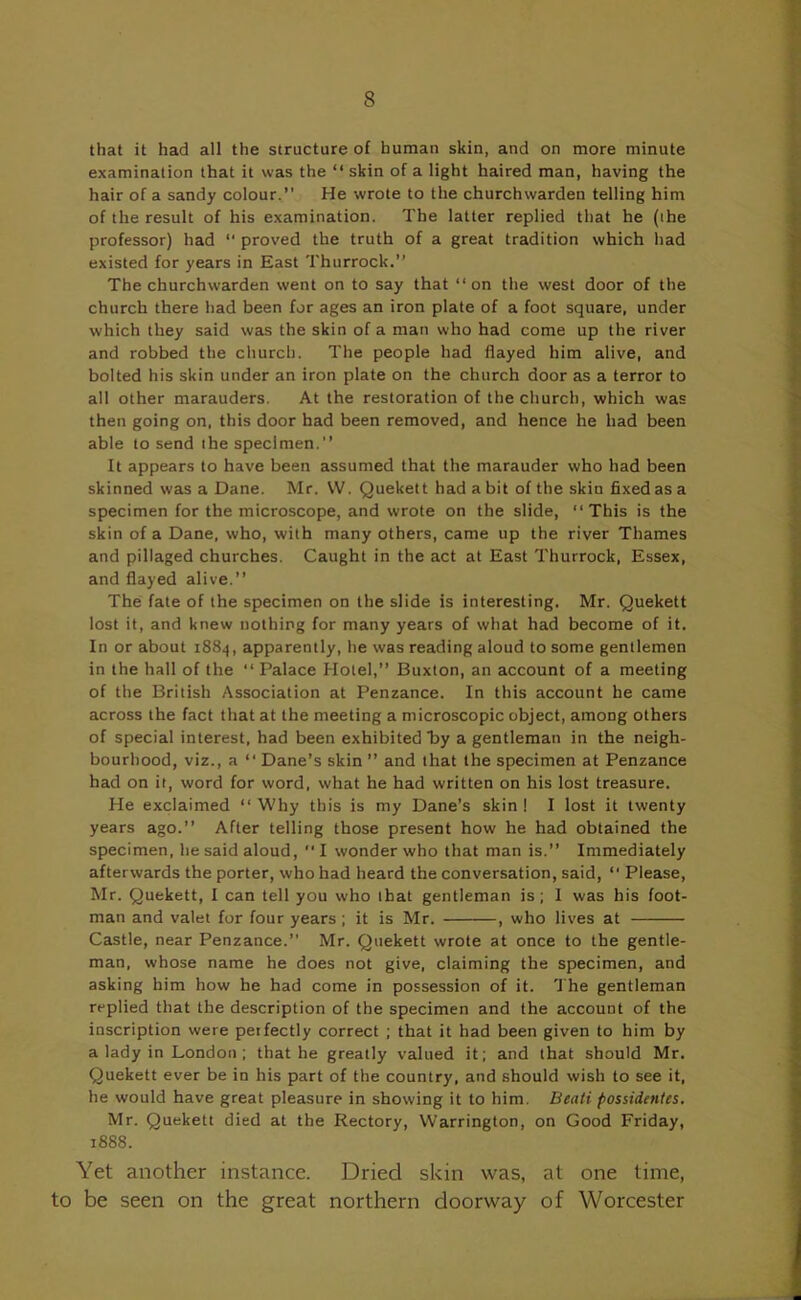 that it had all the structure of human skin, and on more minute examination that it was the “ skin of a light haired man, having the hair of a sandy colour.” He wrote to the churchwarden telling him of the result of his examination. The latter replied that he (the professor) had “ proved the truth of a great tradition which had existed for years in East Thurrock.” The churchwarden went on to say that ‘‘on the west door of the church there had been for ages an iron plate of a foot square, under which they said was the skin of a man who had come up the river and robbed the church. The people had flayed him alive, and bolted his skin under an iron plate on the church door as a terror to all other marauders. At the restoration of the church, which was then going on, this door had been removed, and hence he had been able to send ihe specimen.” It appears to have been assumed that the marauder who had been skinned was a Dane. Mr. W. Quekett had a bit of the skin fixed as a specimen for the microscope, and wrote on the slide, “This is the skin of a Dane, who, with many others, came up the river Thames and pillaged churches. Caught in the act at East Thurrock, Essex, and flayed alive.” The fate of the specimen on the slide is interesting. Mr. Quekett lost it, and knew nothing for many years of what had become of it. In or about 1884, apparently, he was reading aloud to some gentlemen in the hall of the “ Palace Hotel,” Buxton, an account of a meeting of the British Association at Penzance. In this account he came across the fact that at the meeting a microscopic object, among others of special interest, had been exhibited By a gentleman in the neigh- bourhood, viz., a “ Dane’s skin ” and that the specimen at Penzance had on it, word for word, what he had written on his lost treasure. He exclaimed “ Why this is my Dane’s skin ! I lost it twenty years ago.” After telling those present how he had obtained the specimen, he said aloud,  I wonder who that man is.” Immediately afterwards the porter, who had heard the conversation, said, “ Please, Mr. Quekett, I can tell you who that gentleman is; I was his foot- man and valet for four years ; it is Mr. , who lives at Castle, near Penzance.” Mr. Quekett wrote at once to the gentle- man, whose name he does not give, claiming the specimen, and asking him how he had come in possession of it. The gentleman replied that the description of the specimen and the account of the inscription were perfectly correct ; that it had been given to him by a lady in London ; that he greatly valued it; and that should Mr. Quekett ever be in his part of the country, and should wish to see it, he would have great pleasure in showing it to him. Beati possidenles. Mr. Quekett died at the Rectory, Warrington, on Good Friday, 1888. Yet another instance. Dried skin was, at one time, to be seen on the great northern doorway of Worcester