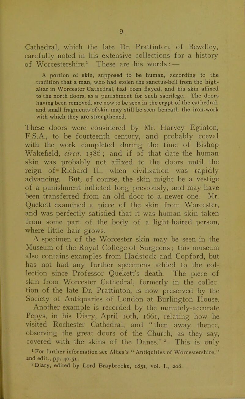 Cathedral, which the late Dr. Prattinton, of Bewdley, carefully noted in his extensive collections for a history of Worcestershire.1 These are his words: — A portion of skin, supposed to be human, according to the tradition that a man, who had stolen the sanctus-bell from the high- altar in Worcester Cathedral, had been flayed, and his skin affixed to the north doors, as a punishmeut for such sacrilege. The doors having been removed, are now to be seen in the crypt of the cathedral, and small fragments of skin may still be seen beneath the iron-work with which they are strengthened. These doors were considered by Mr. Harvey Eginton, F.S.A., to be fourteenth century, and probably coeval with the work completed during the time of Bishop Wakefield, circa. 1386; and if of that date the human skin was probably not affixed to the doors until the reign of Richard II., when civilization was rapidly advancing. But, of course, the skin might be a vestige of a punishment inflicted long previously, and may have been transferred from an old door to a newer one. Mr. Quekett examined a piece of the skin from Worcester, and was perfectly satisfied that it was human skin taken from some part of the body of a light-haired person, where little hair grows. A specimen of the Worcester skin may be seen in the Museum of the Royal College of Surgeons ; this museum also contains examples from Hadstock and Copford, but has not had any further specimens added to the col- lection since Professor Quekett’s death. The piece of skin from Worcester Cathedral, formerly in the collec- tion of the late Dr. Prattinton, is now preserved by the Society of Antiquaries of London at Burlington House. Another example is recorded by the minutely-accurate Pepys, in his Diary, April 10th, 1661, relating how he visited Rochester Cathedral, and “ then away thence, observing the great doors of the Church, as they say, covered with the skins of the Danes.” 2 This is only 1 For further information see Allies’s “ Antiquities of Worcestershire,” 2nd edit., pp. 40-51. aDiary, edited by Lord Braybrooke, 1851, vol. I., 208.