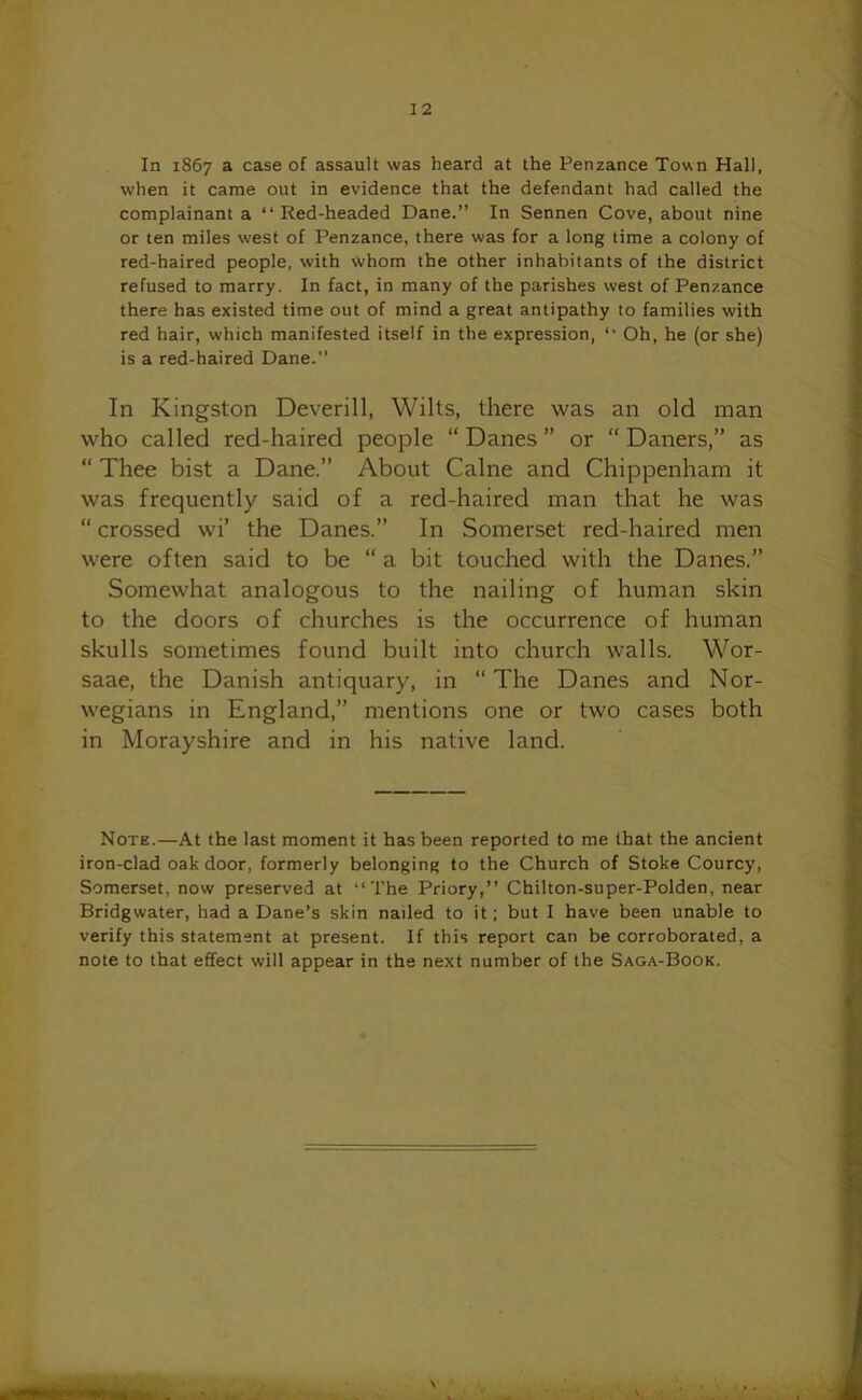 In 1867 a case of assault was heard at the Penzance Town Hall, when it came out in evidence that the defendant had called the complainant a “ Red-headed Dane.” In Sennen Cove, about nine or ten miles west of Penzance, there was for a long time a colony of red-haired people, with Whom the other inhabitants of the district refused to marry. In fact, in many of the parishes west of Penzance there has existed time out of mind a great antipathy to families with red hair, which manifested itself in the expression, “ Oh, he (or she) is a red-haired Dane.” In Kingston Deverill, Wilts, there was an old man who called red-haired people “ Danes ” or “ Daners,” as “ Thee bist a Dane.” About Caine and Chippenham it was frequently said of a red-haired man that he was “ crossed wi’ the Danes.” In Somerset red-haired men were often said to be “ a bit touched with the Danes.” Somewhat analogous to the nailing of human skin to the doors of churches is the occurrence of human skulls sometimes found built into church walls. Wor- saae, the Danish antiquary, in “The Danes and Nor- wegians in England,” mentions one or two cases both in Morayshire and in his native land. Note.—At the last moment it has been reported to me that the ancient iron-clad oak door, formerly belonging to the Church of Stoke Courcy, Somerset, now preserved at ‘‘The Priory,” Chilton-super-Polden, near Bridgwater, had a Dane’s skin nailed to it ; but I have been unable to verify this statement at present. If this report can be corroborated, a note to that effect will appear in the next number of the Saga-Book.