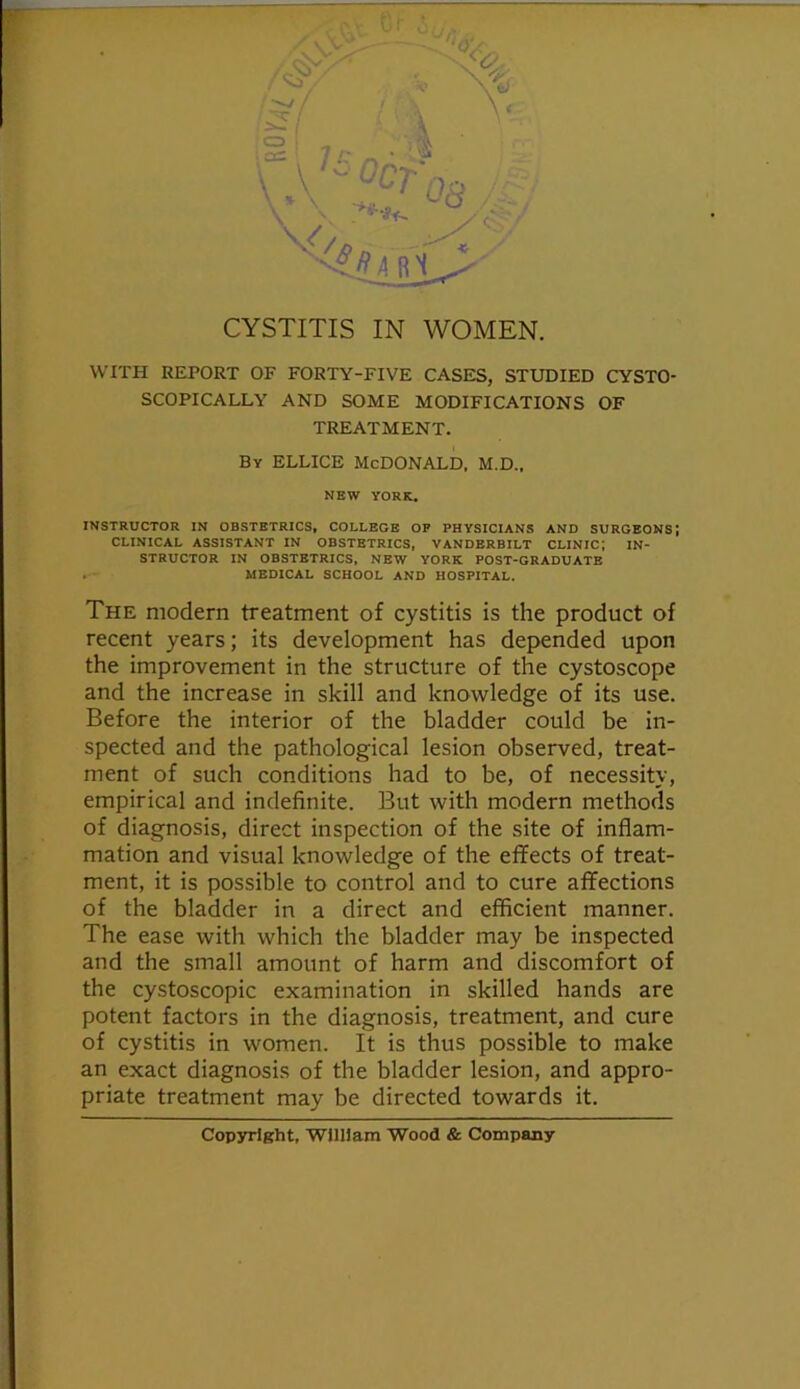 ^' ■ K • , a= 7 /: ■  ■ ; ai ' 7 ^ V A. .: CYSTITIS IN WOMEN. WITH REPORT OF FORTY-FIVE CASES, STUDIED CYSTO- SCOPICALLY AND SOME MODIFICATIONS OF TREATMENT. By ELLICE McDONALD. M.D., NEW YORK. INSTRUCTOR IN OBSTETRICS, COLLEGE OP PHYSICIANS AND SURGEONS; CLINICAL ASSISTANT IN OBSTETRICS, VANDERBILT CLINIC; IN- STRUCTOR IN OBSTETRICS, NEW YORK POST-GRADUATE . - MEDICAL SCHOOL AND HOSPITAL. The modern treatment of cystitis is the product of recent years; its development has depended upon the improvement in the structure of the cystoscope and the increase in skill and knowledge of its use. Before the interior of the bladder could be in- spected and the pathological lesion observed, treat- ment of such conditions had to be, of necessity, empirical and indefinite. But with modern methods of diagnosis, direct inspection of the site of inflam- mation and visual knowledge of the effects of treat- ment, it is possible to control and to cure affections of the bladder in a direct and efficient manner. The ease with which the bladder may be inspected and the small amount of harm and discomfort of the cystoscopic examination in skilled hands are potent factors in the diagnosis, treatment, and cure of cystitis in women. It is thus possible to make an exact diagnosis of the bladder lesion, and appro- priate treatment may be directed towards it. Copyright, WUHam Wood & Company