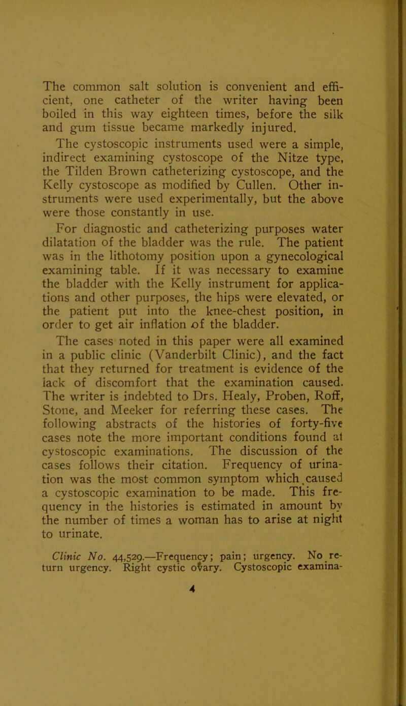 The common salt solution is convenient and effi- cient, one catheter of the writer having been boiled in this way eighteen times, before the silk and gum tissue became markedly injured. The cystoscopic instruments used were a simple, indirect examining cystoscope of the Nitze type, the Tilden Brown catheterizing cystoscope, and the Kelly cystoscope as modified by Cullen. Other in- struments were used experimentally, but the above were those constantly in use. For diagnostic and catheterizing purposes water dilatation of the bladder was the rule. The patient was in the lithotomy position upon a gynecological examining table. If it was necessary to examine the bladder with the Kelly instrument for applica- tions and other purposes, the hips were elevated, or the patient put into the knee-chest position, in order to get air inflation of the bladder. The cases noted in this paper were all examined in a public clinic (Vanderbilt Clinic), and the fact that they returned for treatment is evidence of the lack of discomfort that the examination caused. The writer is indebted to Drs. Healy, Proben, Roif, Stone, and Meeker for referring these cases. The following abstracts of the histories of forty-five cases note the more important conditions found at cystoscopic examinations. The discussion of the cases follows their citation. Frequency of urina- tion was the most common symptom which.caused a cystoscopic examination to be made. This fre- quency in the histories is estimated in amount by the number of times a woman has to arise at night to urinate. Clinic No. 44,529.—Frequency; pain; urgency. No re- turn urgency. !IWght cystic o^ary. Cystoscopic examina-