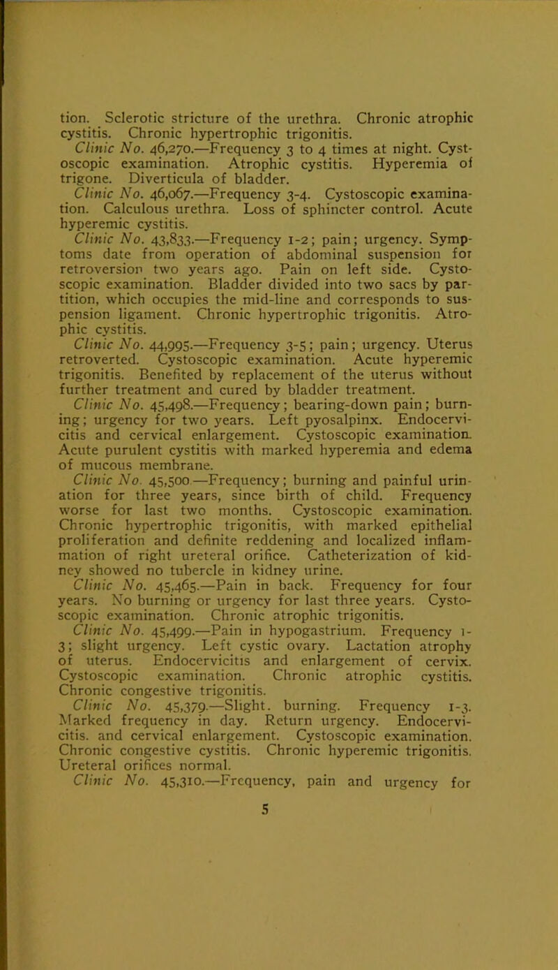 tion. Sclerotic stricture of the urethra. Chronic atrophic cystitis. Chronic hypertrophic trigonitis. Clinic No. 46,270.—Frequency 3 to 4 times at night. Cyst- oscopic examination. Atrophic cystitis. Hyperemia of trigone. Diverticula of bladder. Clinic No. 46,067.—Frequency 3-4. Cystoscopic examina- tion. Calculous urethra. Loss of sphincter control. Acute hyperemic cystitis. Clinic No. 43,833.—Frequency 1-2; pain; urgency. Symp- toms date from operation of abdominal suspension for retroversion two years ago. Pain on left side. Cysto- scopic examination. Bladder divided into two sacs by par- tition, which occupies the mid-line and corresponds to sus- pension ligament. Chronic hypertrophic trigonitis. Atro- phic cystitis. Clinic No. 44,995.—Frequency 3-5; pain; urgency. Uterus retroverted. Cystoscopic examination. Acute hyperemic trigonitis. Benefited by replacement of the uterus without further treatment and cured by bladder treatment. Clinic No. 45,498.—Frequency; bearing-down pain; burn- ing; urgency for two years. Left pyosalpinx. Endocervi- citis and cervical enlargement. Cystoscopic examination. Acute purulent cystitis with marked hyperemia and edema of mucous membrane. Clinic No. 45,500.—Frequency; burning and painful urin- ation for three years, since birth of child. Frequency worse for last two months. Cystoscopic examination. Chronic hypertrophic trigonitis, with marked epithelial proliferation and definite reddening and localized inflam- mation of right ureteral orifice. Catheterization of kid- ney showed no tubercle in kidney urine. Clinic No. 45,465.—Pain in back. Frequency for four years. No burning or urgency for last three years. Cysto- scopic examination. Chronic atrophic trigonitis. Clinic No. 45,499.—Pain in hypogastrium. Frequency i- 3; slight urgency. Left cystic ovary. Lactation atrophy of uterus. Endocervicitis and enlargement of cervix. Cystoscopic examination. Chronic atrophic cystitis. Chronic congestive trigonitis. Clinic No. 45,379.—Slight, burning. Frequency 1-3. Marked frequency in day. Return urgency. Endocervi- citis. and cervical enlargement. Cystoscopic examination. Chronic congestive cystitis. Chronic hyperemic trigonitis. Ureteral orifices normal. Clinic No. 45,310.—Frequency, pain and urgency for