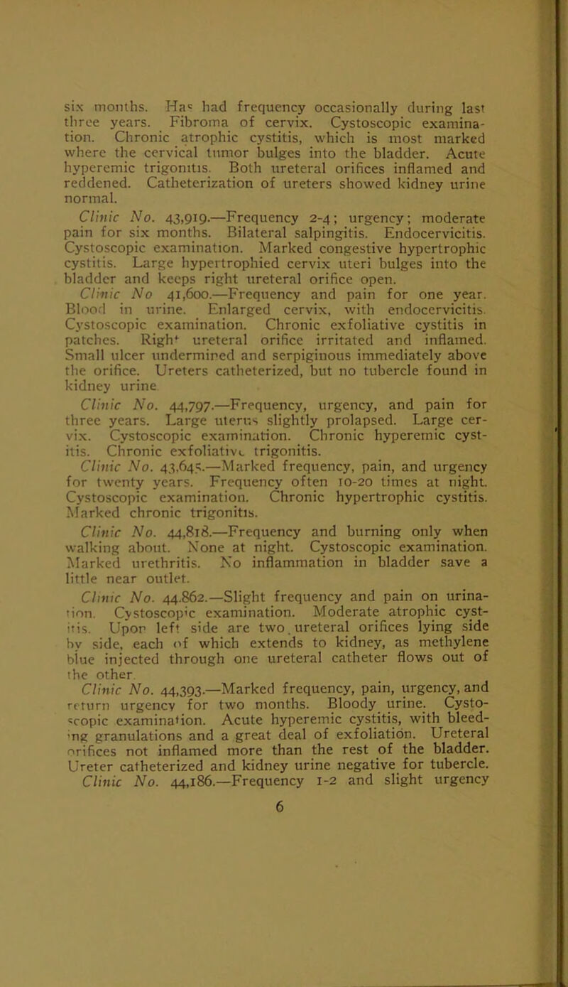 six months. Has had frequency occasionally during last .ij three years. Fibroma of cervix. Cystoscopic examina- \ tion. Chronic atrophic cystitis, vi'hich is most marked j where the cervical tumor bulges into the bladder. Acute hyperemic trigonitis. Both ureteral orifices inflamed and reddened. Catheterization of ureters showed kidney urine ; Clinic No. 43,919.—Frequency 2-4; urgency; moderate pain for six months. Bilateral salpingitis. Endocervicitis. Cystoscopic examination. Marked congestive hypertrophic cystitis. Large hypertrophied cervix uteri bulges into the bladder and keeps right ureteral orifice open. Clinic No 41,600.—Frequency and pain for one year. Blood in urine. Enlarged cervix, with endocervicitis. C3'Stoscopic examination. Chronic exfoliative cystitis in patches. Righ* ureteral orifice irritated and inflamed. Small ulcer undermined and serpiginous immediately above the orifice. Ureters catheterized, but no tubercle found in kidney urine Clinic No. 44,797.—Frequency, urgency, and pain for three years. Large uterus slightly prolapsed. Large cer- vix. Cystoscopic examination. Chronic hyperemic cyst- itis. Chronic exfoliative trigonitis. Clinic No. 43,645.—Marked frequency, pain, and urgency for twenty years. Frequency often 10-20 times at night Cystoscopic examination. Chronic hypertrophic cystitis. Marked chronic trigonitis. Clinic No. 44,818.—Frequency and burning only when walking about. None at night. Cystoscopic examination. Marked urethritis. No inflammation in bladder save a little near outlet. Clinic No. 44.862.—Slight frequency and pain on urina- tion. Cystoscopic examination. Moderate atrophic cyst- itis. Upon left side are two. ureteral orifices lying side by side, each of which extends to kidney, as methylene biue injected through one ureteral catheter flows out of the other. Clinic No. 44,393.—Marked frequency, pain, urgency, and return urgency for two months. Bloody_ urine. Cysto- «copic examination. Acute hyperemic cystitis, with bleed- ing granulations and a great deal of exfoliation. Ureteral orifices not inflamed more than the rest of the bladder. Ureter catheterized and kidney urine negative for tubercle. Clinic No. 44,186.—Frequency 1-2 and slight urgency normal. 6 i