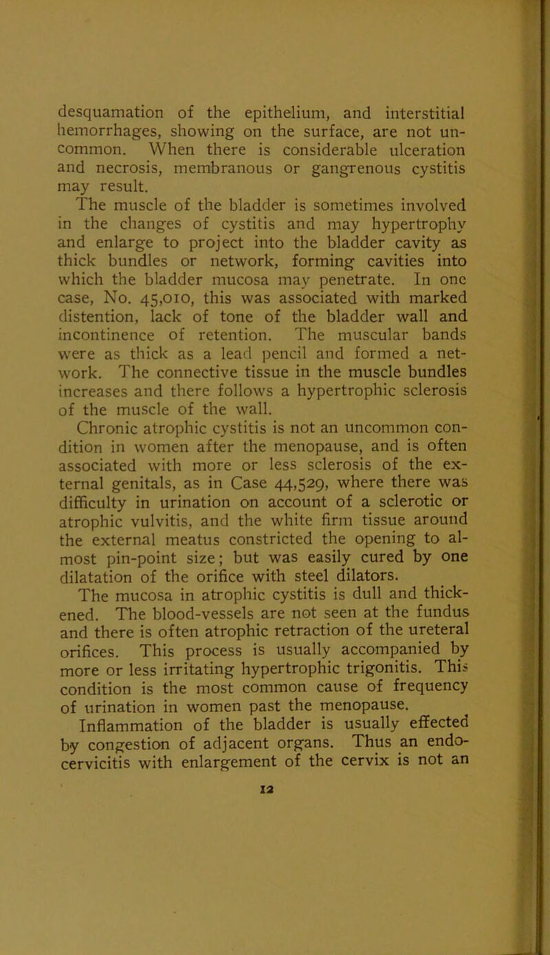 desquamation of the epithelium, and interstitial hemorrhages, showing on the surface, are not un- common. When there is considerable ulceration and necrosis, membranous or gangrenous cystitis may result. The muscle of the bladder is sometimes involved in the changes of cystitis and may hypertrophy and enlarge to project into the bladder cavity as thick bundles or network, forming cavities into which the bladder mucosa may penetrate. In one case. No. 45,010, this was associated with marked distention, lack of tone of the bladder wall and incontinence of retention. The muscular bands were as thick as a lead pencil and formed a net- work. The connective tissue in the muscle bundles increases and there follows a hypertrophic sclerosis of the muscle of the wall. Chronic atrophic cystitis is not an uncommon con- dition in women after the menopause, and is often associated with more or less sclerosis of the ex- ternal genitals, as in Case 44,529, where there was difficulty in urination on account of a sclerotic or atrophic vulvitis, and the white firm tissue around the external meatus constricted the opening to al- most pin-point size; but was easily cured by one dilatation of the orifice with steel dilators. The mucosa in atrophic cystitis is dull and thick- ened. The blood-vessels are not seen at the fundus and there is ohen atrophic retraction of the ureteral orifices. This process is usually accompa.nied by more or less irritating hypertrophic trigonitis. This condition is the most common cause of frequency of urination in women past the menopause. Inflammation of the bladder is usually effected by congestion of adjacent organs. Thus an endo- cervicitis with enlargement of the cervix is not an
