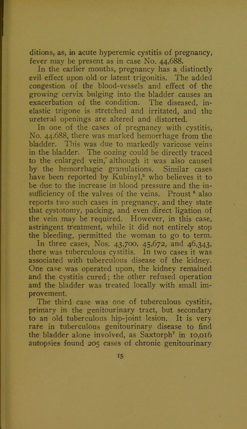 ditions, as, in acute hyperemic cystitis of pregnancy, fever may be present as in case No. 44,688. In the earlier months, pregnancy has a distinctly evil effect upon old or latent trigonitis. The added congestion of the blood-vessels and effect of the growing cervix bulging into the bladder causes an exacerbation of the condition. The diseased, in- elastic trigone is stretched and irritated, and the ureteral openings are altered and distorted. In one of the cases of pregnancy with cystitis. No. 44,688, there was marked hemorrhage from the bladder. This was due to markedly varicose veins in the bladder. The oozing could be directly traced to the enlarged vein,' although it was also caused by the hemorrhagic granulations. Similar cases have been reported by Kubinyl,® who believes it to be due to the increase in blood pressure and the in- sufficiency of the valves of the veins. Proust ® also reports two-such cases in pregnancy, and they state that cystotomy, packing, and even direct ligation of the vein may be required. However, in this case, astringent treatment, while it did not entirely stop the bleeding, permitted the woman to go to term. In three cases. Nos. 43,700, 45,672, and 46,343, there was tuberculous cystitis. In two cases it was associated with tuberculous disease of the kidney. One case was operated upon, the kidney remained and the cystitis cured; the other refused operation and the bladder was treated locally with small im- provement. The third case was one of tuberculous cystitis, primary in the genitourinary tract, but secondary to an old tuberculous hip-joint lesion. It is very rare in tuberculous genitourinary disease to find the bladder alone involved, as Saxtorph'^ in 10,016 autopsies found 205 cases of chronic genitourinary IS