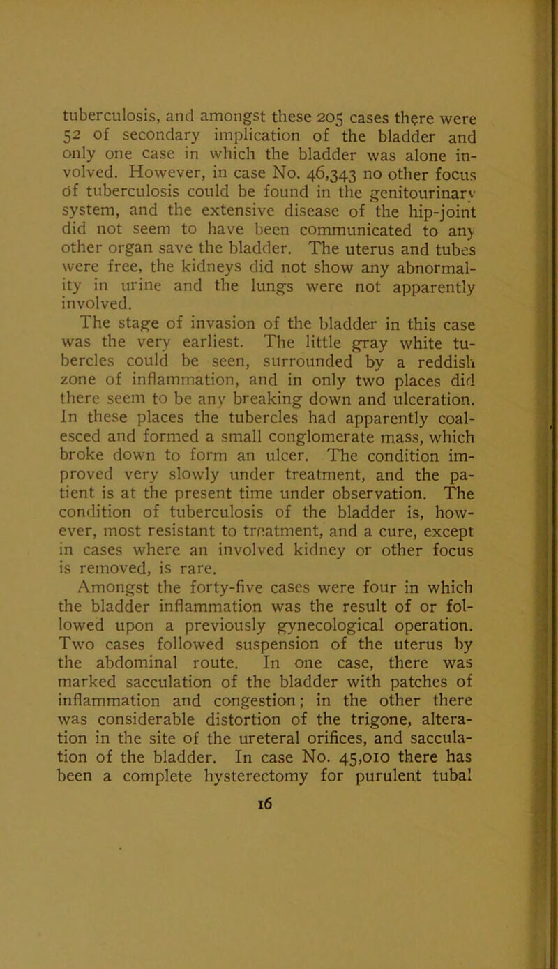 tuberculosis, and amongst these 205 cases there were 52 of secondary implication of the bladder and only one case in which the bladder was alone in- volved. However, in case No. 46,343 no other focus of tuberculosis could be found in the genitourinary system, and the extensive disease of the hip-joint did not seem to have been communicated to any other organ save the bladder. The uterus and tubes were free, the kidneys did not show any abnormal- ity in urine and the lungs were not apparently involved. The stage of invasion of the bladder in this case was the very earliest. The little gray white tu- bercles could be seen, surrounded by a reddish zone of inflammation, and in only two places did there seem to be any breaking down and ulceration. In these places the tubercles had apparently coal- esced and formed a small conglomerate mass, which broke down to form an ulcer. The condition im- proved very slowly under treatment, and the pa- tient is at the present time under observation. The condition of tuberculosis of the bladder is, how- ever, most resistant to treatment, and a cure, except in cases where an involved kidney or other focus is removed, is rare. Amongst the forty-five cases were four in which the bladder inflammation was the result of or fol- lowed upon a previously gynecological operation. Two cases followed suspension of the uterus by the abdominal route. In one case, there was marked sacculation of the bladder with patches of inflammation and congestion; in the other there was considerable distortion of the trigone, altera- tion in the site of the ureteral orifices, and saccula- tion of the bladder. In case No. 45,010 there has been a complete hysterectomy for purulent tubal