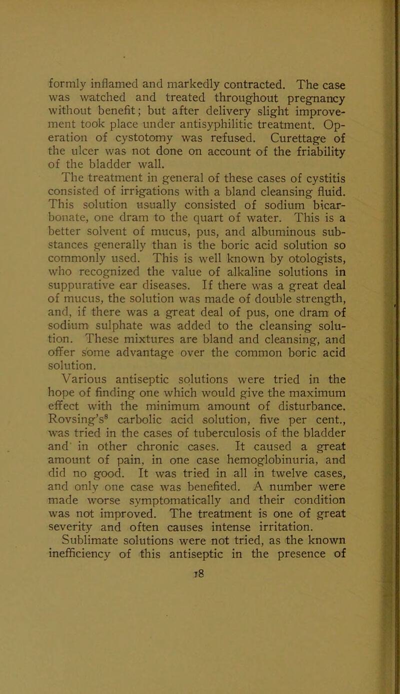 formly inflamed and markedly contracted. The case was watched and treated throughout pregnancy without benefit; but after delivery slight improve- ment took place under antisyphilitic treatment. Op- eration of cystotomy was refused. Curettage of the ulcer was not done on account of the friability of the bladder wall. The treatment in general of these cases of cystitis consisted of irrigations with a bland cleansing fluid. This solution usually consisted of sodium bicar- bonate, one dram to the quart of water. This is a better solvent of mucus, pus, and albuminous sub- stances generally than is the boric acid solution so commonly used. This is well known by otologists, who recognized the value of alkaline solutions in suppurative ear diseases. If there was a great deal of mucus, the solution was made of double strength, and, if there was a great deal of pus, one dram of sodium' sulphate was added to the cleansing solu- tion. These mixtures are bland and cleansing, and offer some advantage over the common boric acid solution. Various antiseptic solutions were tried in the hope of finding one which would give the maximum effect with the minimum amount of disturbance. Rovsing’s® carbolic acid solution, five per cent., was tried in the cases of tuberculosis of the bladder and' in other chronic cases. It caused a great amount of pain, in one case hemoglobinuria, and did no good. It was tried in all in twelve cases, and only one case was benefited. A number were made worse symptomatically and their condition was not improved. The treatment is one of great severity and often causes intense irritation. Sublimate solutions were not tried, as the known inefficiency of this antiseptic in the presence of i8