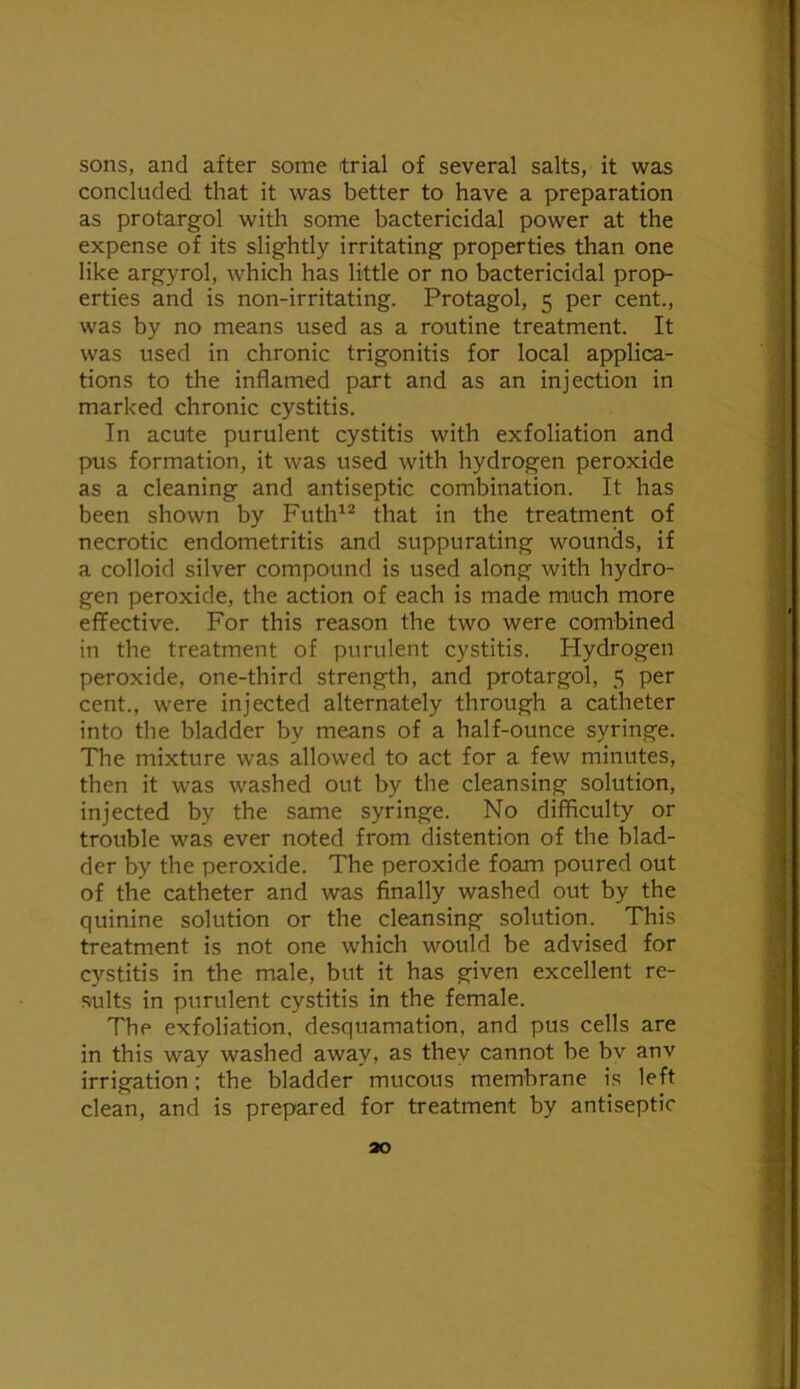 sons, and after some trial of several salts, it was concluded that it was better to have a preparation as protargol with some bactericidal power at the expense of its slightly irritating properties than one like argyrol, which has little or no bactericidal prop- erties and is non-irritating. Protagol, 5 per cent., was by no means used as a routine treatment. It was used in chronic trigonitis for local applica- tions to the inflamed part and as an injection in marked chronic cystitis. In acute purulent cystitis with exfoliation and pus formation, it was used with hydrogen peroxide as a cleaning and antiseptic combination. It has been shown by Futh^® that in the treatment of necrotic endometritis and suppurating wounds, if a colloid silver compound is used along with hydro- gen peroxide, the action of each is made mmch more effective. For this reason the two were combined in the treatment of purulent cystitis. Hydrogen peroxide, one-third strength, and protargol, 5 per cent., were injected alternately through a catheter into the bladder by means of a half-ounce syringe. The mixture was allowed to act for a few minutes, then it was washed out by the cleansing solution, injected by the same syringe. No diflflculty or trouble was ever noted from distention of the blad- der by the peroxide. The peroxide foam poured out of the catheter and was finally washed out by the quinine solution or the cleansing solution. This treatment is not one which would be advised for cystitis in the male, but it has given excellent re- sults in purulent cystitis in the female. The exfoliation, desquamation, and pus cells are in this way washed away, as they cannot be bv anv irrigation; the bladder mucous membrane is left clean, and is prepared for treatment by antiseptic ao