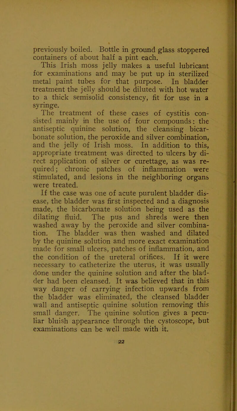 previously boiled. Bottle in ground glass stoppered containers of about half a pint each. This Irish moss jelly makes a useful lubricant for examinations and may be put up in sterilized metal paint tubes for that purpose. In bladder treatment the jelly should be diluted with hot water to a thick semisolid consistency, fit for use in a syringe. The treatment of these cases of cystitis con- sisted mainly in the use of four compounds; the antiseptic quinine solution, the cleansing bicar- bonate solution, the peroxide and silver combination, and the jelly of Irish moss. In addition to this, appropriate treatment was directed to ulcers by di- rect application of silver or curettage, as was re- quired ; chronic patches of inflammation were stimulated, and lesions in the neighboring organs were treated. If the case was one of acute purulent bladder dis- ease, the bladder was first inspected and a diagnosis made, the bicarbonate solution being used as the dilating fluid. The pus and shreds were then washed away by the peroxide and silver combina- tion. The bladder was then washed and dilated by the quinine solution and more exact examination made for small ulcers, patches of inflammation, and the condition of the ureteral orifices. If it were necessary to catheterize the uterus, it was usually done under the quinine solution and after the blad- der had been cleansed. It was believed that in this way danger of carrying infection upwards from the bladder was eliminated, the cleansed bladder wall and antiseptic quinine solution removing this small danger. The quinine solution gives a pecu- liar bluish appearance through the cystoscope, but examinations can be well made with it.