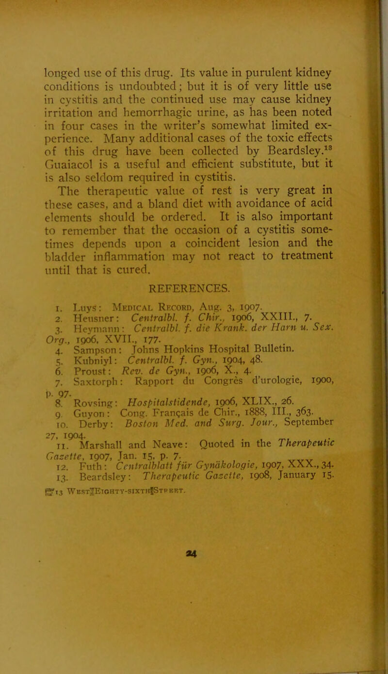 longed use of this drag. Its value in purulent kidney conditions is undoubted; but it is of very little use in cy.stitis and the continued use may cause kidney irritation and hemorrhagic urine, as has been noted in four cases in the writer’s somewhat limited ex- perience. Many additional cases of the toxic effects of this drug have been collected by Beardsley.^® Guaiacol is a useful and efficient substitute, but it is also seldom required in cystitis. The therapeutic value of rest is very great in these cases, and a bland diet with avoidance of acid elements should be ordered. It is also important to remember that the occasion of a cystitis some- times depends upon a coincident lesion and the bladder inflammation may not react to treatment until that is cured. REFERENCES. 1. Liiys: Medical Record, Aug. 3, 1907. 2. Hensner; Centralbl. f. Chir., 1906, XXIII., 7. 3. Heyniann: Centralbl. f. die Krank. der Harn u. Sex. Org., 1906. XVII., 177. 4. Sampson: Johns Hopkins Hospital Bulletin. 5. Kubniyl: Centralbl. f. Gyn., 1904, 48. 6. Proust: Rev. de Gyn., 1906, X., 4. 7. Saxtorph: Rapport du Congres d’urologie, 1900, p. 97. 8. Rovsing; Hospitalstidende, 1906, XLIX., 26. 9. Guyon: Cong. Frangais de Chir., 1888, HI., 363. to. Derby: Boston Med. and Surg. Jour., September 27, 1904. . 11. Marshall and Neave: Quoted in the Therapeutic Gazette, 1907, Jan. 15, p. 7- . 12. Futh : Centralblatt fiir Gyndkologie, 1907, XXX., 34. 13. Beardsley: Therapeutic Gazette, 1908, January 15. (yi3 WestJEiohty-sixthIStprf.t.