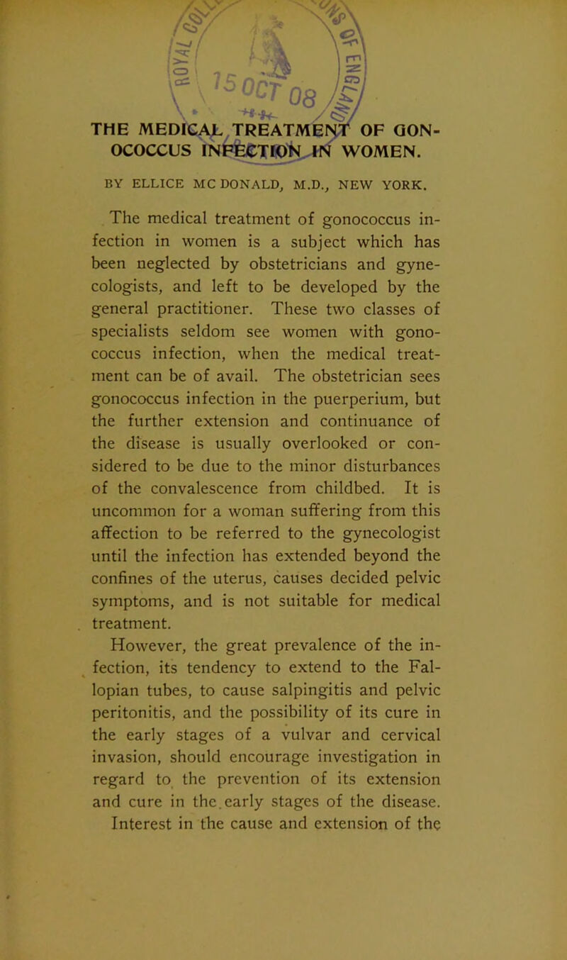 BY ELLICE MC DONALD, M.D., NEW YORK. The medical treatment of gonococcus in- fection in women is a subject which has been neglected by obstetricians and gyne- cologists, and left to be developed by the general practitioner. These two classes of specialists seldom see women with gono- coccus infection, when the medical treat- ment can be of avail. The obstetrician sees gonococcus infection in the puerperium, but the further extension and continuance of the disease is usually overlooked or con- sidered to be due to the minor disturbances of the convalescence from childbed. It is uncommon for a woman suffering from this affection to be referred to the gynecologist until the infection has extended beyond the confines of the uterus, causes decided pelvic symptoms, and is not suitable for medical treatment. However, the great prevalence of the in- ^ fection, its tendency to extend to the Fal- lopian tubes, to cause salpingitis and pelvic peritonitis, and the possibility of its cure in the early stages of a vulvar and cervical invasion, should encourage investigation in regard to the prevention of its extension and cure in the.early stages of the disease. Interest in the cause and extension of the