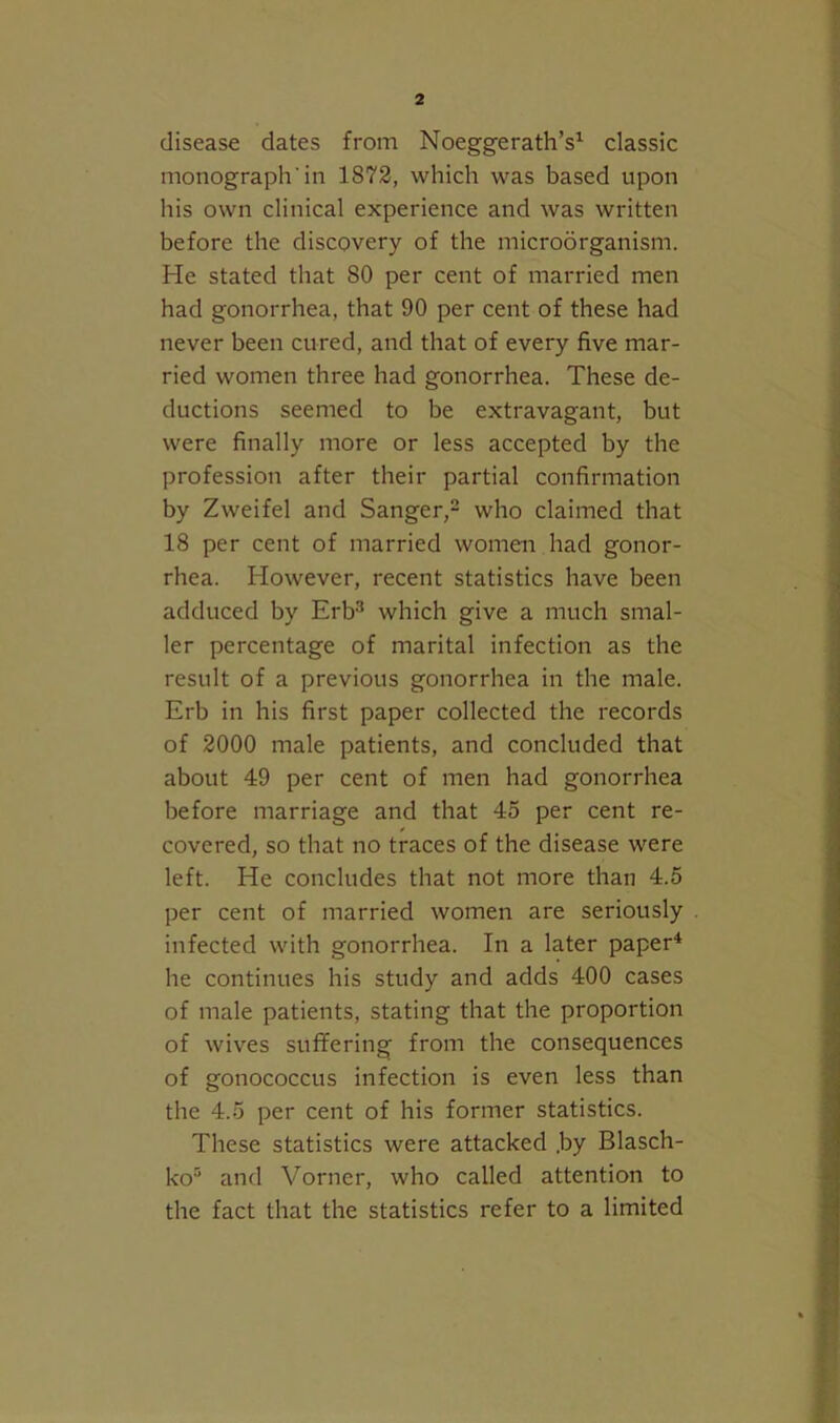 disease dates from Noeggerath’s^ classic monograph’in 1872, which was based upon his own clinical experience and was written before the discovery of the microbrganism. He stated that 80 per cent of married men had gonorrhea, that 90 per cent of these had never been cured, and that of every five mar- ried women three had gonorrhea. These de- ductions seemed to be extravagant, but were finally more or less accepted by the profession after their partial confirmation by Zweifel and Sanger,^ who claimed that 18 per cent of married women had gonor- rhea. However, recent statistics have been adduced by Erb-* which give a much smal- ler percentage of marital infection as the result of a previous gonorrhea in the male. Erb in his first paper collected the records of 2000 male patients, and concluded that about 49 per cent of men had gonorrhea before marriage and that 45 per cent re- covered, so that no traces of the disease were left. He concludes that not more than 4.5 per cent of married women are seriously infected with gonorrhea. In a later paper* he continues his study and adds 400 cases of male patients, stating that the proportion of wives suffering from the consequences of gonococcus infection is even less than the 4.5 per cent of his former statistics. These statistics were attacked .by Blasch- ko® and Vorner, who called attention to the fact that the statistics refer to a limited