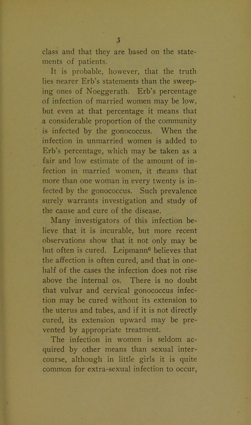 class and that they are based on the state- ments of patients. It is probable, however, that the truth lies nearer Erb’s statements than the sweep- ing ones of Noeggerath. Erb’s percentage of infection of married women may be low, but even at that percentage it means that a considerable proportion of the community is infected by the gonococcus. When the infection in unmarried women is added to Erb’s percentage, which may be taken as a fair and low estimate of the amount of in- fection in married women, it rfieans that more than one woman in every twenty is in- fected by the gonococcus. Such prevalence surely warrants investigation and study of the cause and cure of the disease. Many investigators of this infection be- lieve that it is incurable, but more recent observations show that it not only may be but often is cured. Leipmann® believes that the affection is often cured, and that in one- half of the cases the infection does not rise above the internal os. There is no doubt that vulvar and cervical gonococcus infec- tion may be cured without its extension to the uterus and tubes, and if it is not directly cured, its extension upward may be pre- vented by appropriate treatment. The infection in women is seldom ac- quired by other means than sexual inter- course, although in little girls it is quite common for extra-sexual infection to occur.