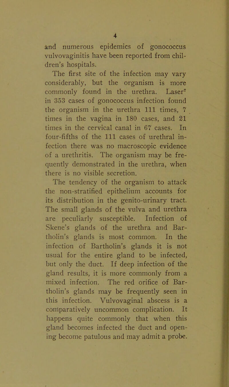 and numerous epidemics of gonococcus vulvovaginitis have been reported from chil- dren’s hospitals. The first site of the infection may vary considerably, but the organism is more commonly found in the urethra. Laser‘s in 353 cases of gonococcus infection found the organism in the urethra 111 times, 7 times in the vagina in 180 cases, and 21 times in the cervical canal in 67 cases. In four-fifths of the 111 cases of urethral in- fection there was no macroscopic evidence of a urethritis. The organism may be fre- quently demonstrated in the urethra, when there is no visible secretion. The tendency of the organism to attack the non-stratified epithelium accounts for its distribution in the genito-urinary tract. The small glands of the vulva and urethra are peculiarly susceptible. Infection of Skene’s glands of the urethra and Bar- tholin’s glands is most common. In the infection of Bartholin’s glands it is not usual for the entire gland to be infected, but only the duct. If deep infection of the gland results, it is more commonly from a mixed infection. The red orifice of Bar- tholin’s glands may be frequently seen in this infection. Vulvovaginal abscess is a comparatively uncommon complication. It happens quite commonly that when this gland becomes infected the duct and open- ing become patulous and may admit a probe.