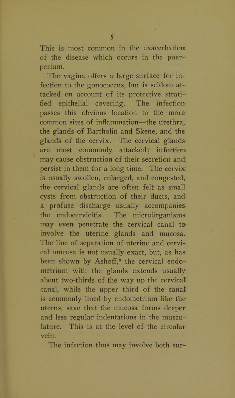 This is most common in the exacerbation of the disease which occurs in the puer- perium. The vagina offers a large surface for in- fection to the gonococcus, but is seldom at- tacked on account of its protective strati- fied epithelial covering. The infection passes this obvious location to the more common sites of inflammation—the urethra,, the glands of Bartholin and Skene, and the glands of the cervix. The cervical glands are most commonly attacked; infection may cause obstruction of their secretion and. persist in them for a long time. The cervix is usually swollen, enlarged, and congested, the cervical glands are often felt as small cysts from obstruction of their ducts, and a profuse discharge usually accompanies the endocervicitis. The microorganisms may even penetrate the cervical canal to- involve the uterine glands and mucosa. The line of separation of uterine and cervi- cal mucosa is not usually exact, but, as has- been shown by Ashoff,® the cervical endo- metrium with the glands extends usually about two-thirds of the way up the cervical, canal, while the upper third of the canal is commonly lined by endometrium like the uterus, save that the mucosa forms deeper and less regular indentations in the muscu- lature. This is at the level of the circular vein. The infection thus may involve both sur-