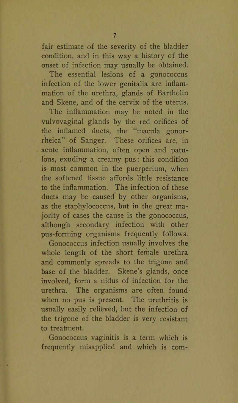 fair estimate of the severity of the bladder condition, and in this way a history of the onset of infection may usually be obtained. The essential lesions of a gonococcus infection of the lower genitalia are inflam- mation of the urethra, glands of Bartholin and Skene, and of the cervix of the uterus. The inflammation may be noted in the vulvovaginal glands by the red orifices of the inflamed ducts, the “macula gonor- rheica” of Sanger. These orifices are, in acute inflammation, often open and patu- lous, exuding a creamy pus: this condition is most common in the puerperium, when the softened tissue affords little resistance to the inflammation. The infection of these ducts may be caused by other organisms, as the staphylococcus, but in the great ma- jority of cases the cause is the gonococcus, although secondary infection with other pus-forming organisms frequently follows. Gonococcus infection usually involves the whole length of the short female urethra and commonly spreads to the trigone and base of the bladder. Skene’s glands, once involved, form a nidus of infection for the urethra. The organisms are often found when no pus is present. The urethritis is usually easily relifeved, but the infection of the trigone of the bladder is very resistant to treatment. Gonococcus vaginitis is a term which is frequently misapplied and which is com-