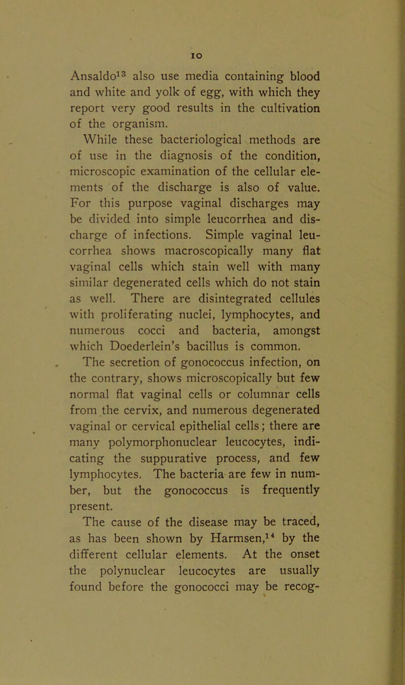 lO Ansaldo'3 also use media containing blood and white and yolk of egg, with which they report very good results in the cultivation of the organism. While these bacteriological methods are of use in the diagnosis of the condition, microscopic examination of the cellular ele- ments of the discharge is also of value. For this purpose vaginal discharges may be divided into simple leucorrhea and dis- charge of infections. Simple vaginal leu- corrhea shows macroscopically many flat vaginal cells which stain well with many similar degenerated cells which do not stain as well. There are disintegrated cellules with proliferating nuclei, lymphocytes, and numerous cocci and bacteria, amongst which Doederlein’s bacillus is common. The secretion of gonococcus infection, on the contrary, shows microscopically but few normal flat vaginal cells or columnar cells from the cervix, and numerous degenerated vaginal or cervical epithelial cells; there are many polymorphonuclear leucocytes, indi- cating the suppurative process, and few lymphocytes. The bacteria are few in num- ber, but the gonococcus is frequently present. The cause of the disease may be traced, as has been shown by Harmsen,^^ by the different cellular elements. At the onset the polynuclear leucocytes are usually found before the gonococci may be recog-