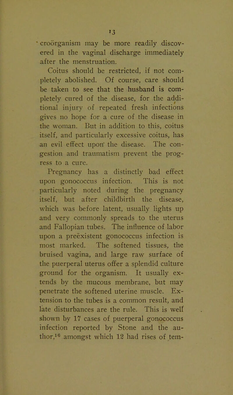 ' croorganism may be more readily discov- ered in the vaginal discharge immediately after the menstruation. Coitus should be restricted, if not com- pletely abolished. Of course, care should be taken to see that the husband is com- pletely cured of the disease, for the addi- tional injury of repeated fresh infections gives no hope for a cure of the disease in the woman. But in addition to this, coitus itself, and particularly excessive coitus, has an evil effect upon' the disease. The con- gestion and traumatism prevent the prog- ress to a cure. Pregnancy has a distinctly bad effect upon gonococcus infection. This is not particularly noted during the pregnancy itself, but after childbirth the disease, which was before latent, usually lights up and very commonly spreads to the uterus and Fallopian tubes. The influence of labor upon a preexistent gonococcus infection is most marked. The softened tissues, the bruised vagina, and large raw surface of the puerperal uterus offer a splendid culture ground for the organism. It usually ex- tends by the mucous membrane, but may penetrate the softened uterine muscle. Ex- tension to the tubes is a common result, and late disturbances are the rule. This is welf shown by 17 cases of puerperal gonococcus infection reported by Stone and the au- thor,i® amongst which 12 had rises of tern-