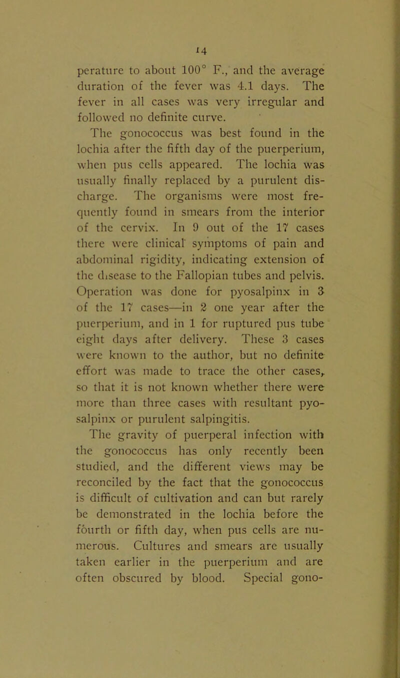 perature to about 100° F., and the average duration of the fever was 4.1 days. The fever in all cases was very irregular and followed no definite curve. The gonococcus was best found in the lochia after the fifth day of the puerperium, when pus cells appeared. The lochia was usually finally replaced by a purulent dis- charge. The organisms were most fre- quently found in smears from the interior of the cervix. In 9 out of the 17 cases there were clinical symptoms of pain and abdominal rigidity, indicating extension of the disease to the Fallopian tubes and pelvis. Operation was done for pyosalpinx in 3 of the 17 cases—in 2 one year after the puerperium, and in 1 for ruptured pus tube eight days after delivery. These 3 cases were known to the author, but no definite effort was made to trace the other cases,, so that it is not known whether there were more than three cases with resultant pyo- salpinx or purulent salpingitis. The gravity of puerperal infection with the gonococcus has only recently been studied, and the different views may be reconciled by the fact that the gonococcus is difficult of cultivation and can but rarely be demonstrated in the lochia before the fourth or fifth day, when pus cells are nu- merous. Cultures and smears are usually taken earlier in the puerperium and are often obscured by blood. Special gono-