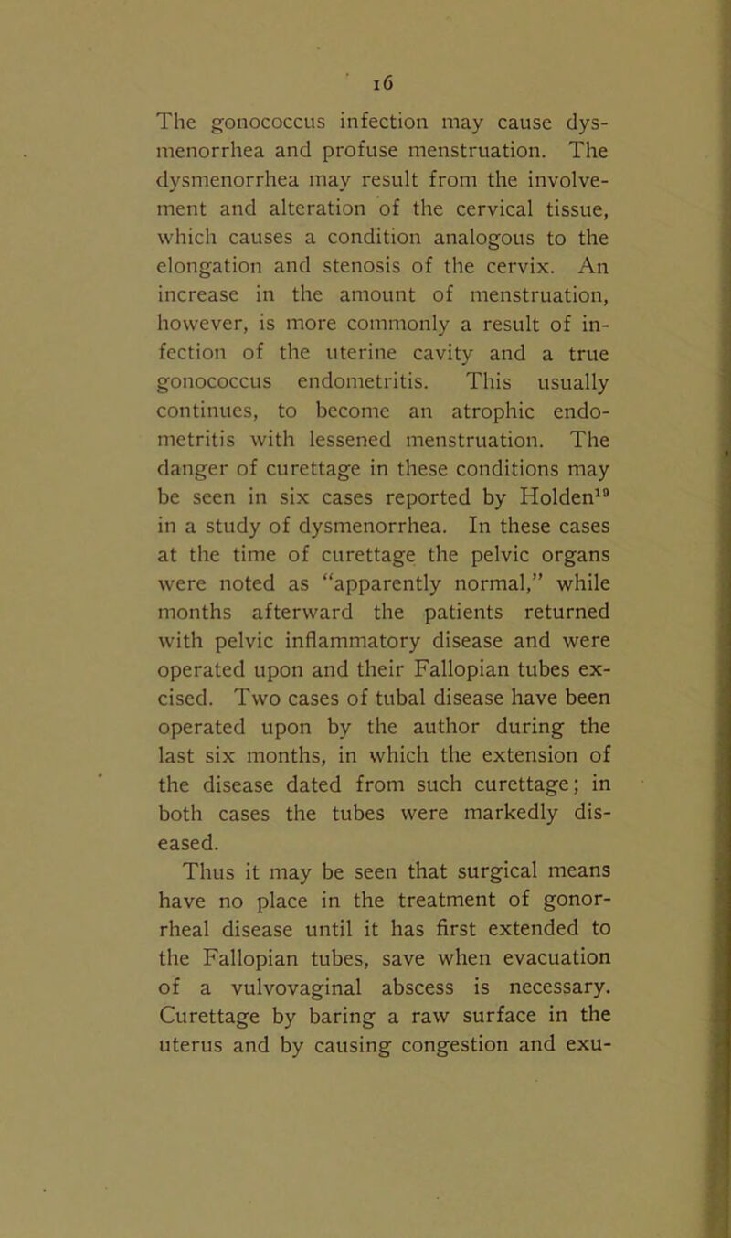 The gonococcus infection may cause dys- menorrhea and profuse menstruation. The dysmenorrhea may result from the involve- ment and alteration of the cervical tissue, which causes a condition analogous to the elongation and stenosis of the cervix. An increase in the amount of menstruation, however, is more commonly a result of in- fection of the uterine cavity and a true gonococcus endometritis. This usually continues, to become an atrophic endo- metritis with lessened menstruation. The I danger of curettage in these conditions may be seen in six cases reported by Holden^® in a study of dysmenorrhea. In these cases at the time of curettage the pelvic organs were noted as “apparently normal,” while months afterward the patients returned with pelvic inflammatory disease and were operated upon and their Fallopian tubes ex- cised. Two cases of tubal disease have been operated upon by the author during the last six months, in which the extension of j the disease dated from such curettage; in both cases the tubes were markedly dis- ' eased. \ Thus it may be seen that surgical means . | have no place in the treatment of gonor- rheal disease until it has first extended to the Fallopian tubes, save when evacuation of a vulvovaginal abscess is necessary. Curettage by baring a raw surface in the uterus and by causing congestion and exu- ] i