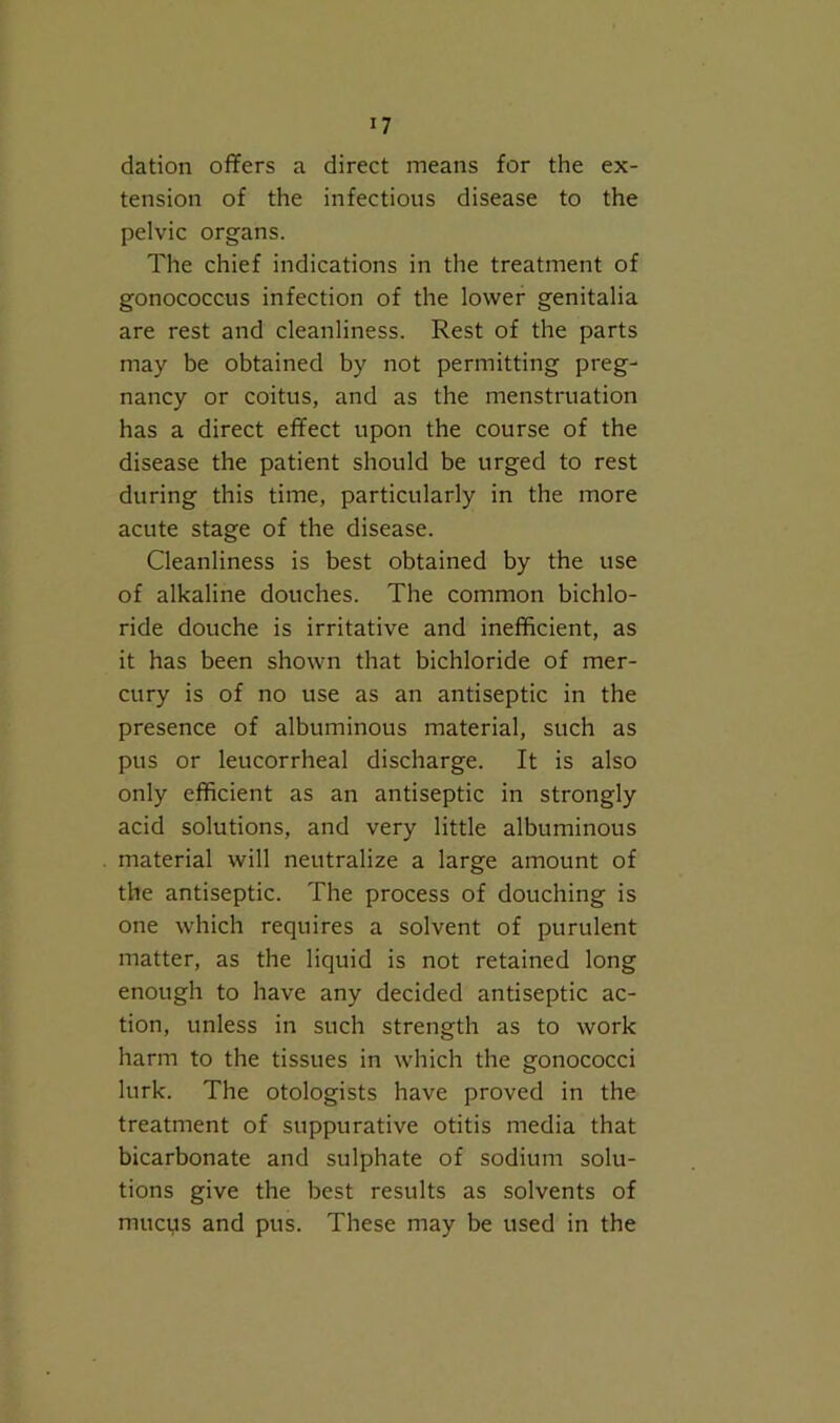 dation offers a direct means for the ex- tension of the infectious disease to the pelvic organs. The chief indications in the treatment of gonococcus infection of the lower genitalia are rest and cleanliness. Rest of the parts may be obtained by not permitting preg- nancy or coitus, and as the menstruation has a direct effect upon the course of the disease the patient should be urged to rest during this time, particularly in the more acute stage of the disease. Cleanliness is best obtained by the use of alkaline douches. The common bichlo- ride douche is irritative and inefficient, as it has been shown that bichloride of mer- cury is of no use as an antiseptic in the presence of albuminous material, such as pus or leucorrheal discharge. It is also only efficient as an antiseptic in strongly acid solutions, and very little albuminous material will neutralize a large amount of the antiseptic. The process of douching is one which requires a solvent of purulent matter, as the liquid is not retained long enough to have any decided antiseptic ac- tion, unless in such strength as to work harm to the tissues in which the gonococci lurk. The otologists have proved in the treatment of suppurative otitis media that bicarbonate and sulphate of sodium solu- tions give the best results as solvents of mucus and pus. These may be used in the