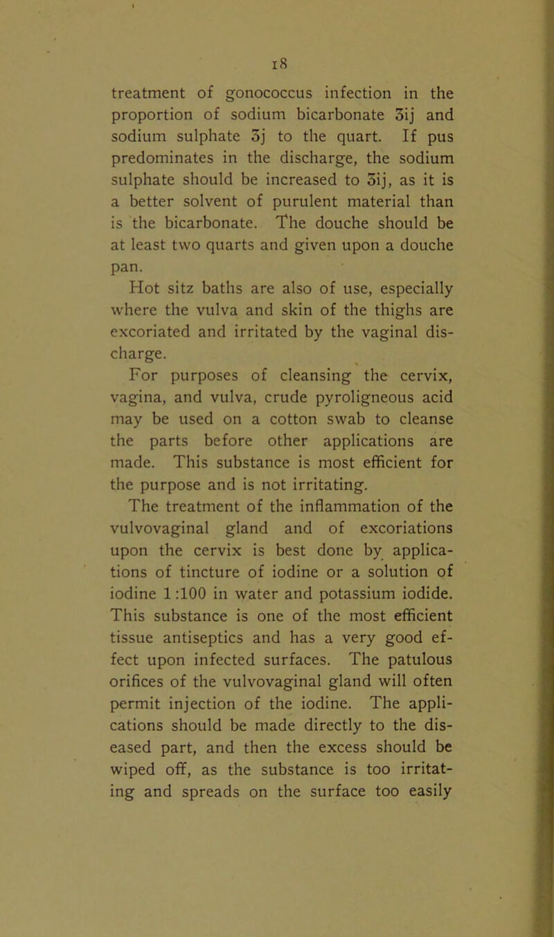 treatment of gonococcus infection in the proportion of sodium bicarbonate oij and sodium sulphate 3j to the quart. If pus predominates in the discharge, the sodium sulphate should be increased to 5ij, as it is a better solvent of purulent material than is the bicarbonate. The douche should be at least two quarts and given upon a douche pan. Hot sitz baths are also of use, especially where the vulva and skin of the thighs are excoriated and irritated by the vaginal dis- charge. For purposes of cleansing the cervix, vagina, and vulva, crude pyroligneous acid may be used on a cotton swab to cleanse the parts before other applications are made. This substance is most efficient for the purpose and is not irritating. The treatment of the inflammation of the vulvovaginal gland and of excoriations upon the cervix is best done by applica- tions of tincture of iodine or a solution of iodine 1 TOO in water and potassium iodide. This substance is one of the most efficient tissue antiseptics and has a very good ef- fect upon infected surfaces. The patulous orifices of the vulvovaginal gland will often permit injection of the iodine. The appli- cations should be made directly to the dis- eased part, and then the excess should be wiped off, as the substance is too irritat- ing and spreads on the surface too easily
