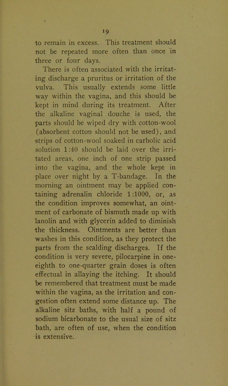 to remain in excess. This treatment should not be repeated more often than once in three or four days. There is often associated with the irritat- ing discharge a pruritus or irritation of the vulva. This usually extends some little way within the vagina, and this should be kept in mind during its treatment. After the alkaline vaginal douche is used, the parts should be wiped dry with cotton-wool (absorbent cotton should not be used), and strips of cotton-wool soaked in carbolic acid solution 1:40 should be laid over the irri- tated areas, one inch of one strip passed into the vagina, and the whole kept in place over night by a T-bandage. In the morning an ointment may be applied con- taining adrenalin chloride 1:1000, or, as the condition improves somewhat, an oint- ment of carbonate of bismuth made up with lanolin and with glycerin added to diminish the thickness. Ointments are better than washes in this condition, as they protect the parts from the scalding discharges. If the ■condition is very severe, pilocarpine in one- eighth to one-quarter grain doses is often effectual in allaying the itching. It should be remembered that treatment must be made within the vagina, as the irritation and con- gestion often extend some distance up. The alkaline sitz baths, with half a pound of sodium bicarbonate to the usual size of sitz bath, are often of use, when the condition is extensive.