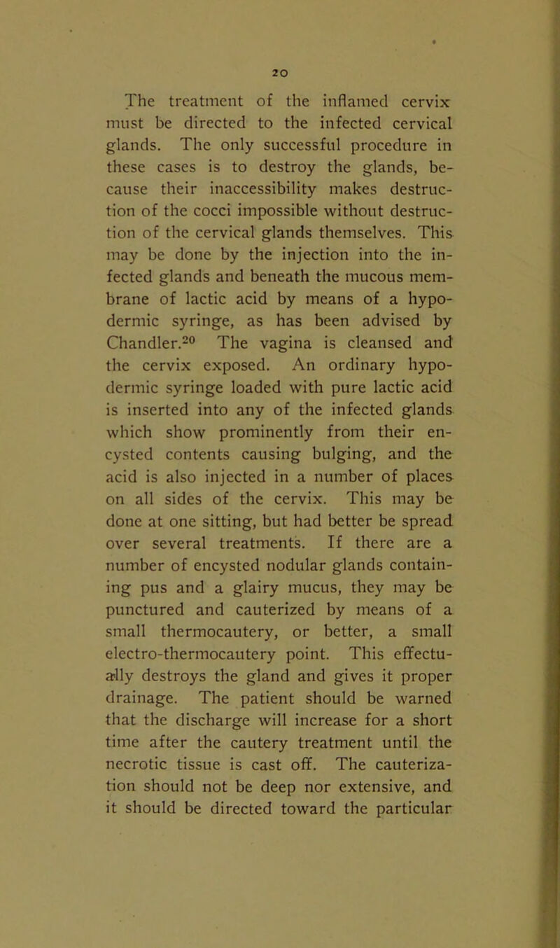 The treatment of the inflamed cervix must be directed to the infected cervical glands. The only successful procedure in these cases is to destroy the glands, be- cause their inaccessibility makes destruc- tion of the cocci impossible without destruc- tion of the cervical glands themselves. This may be done by the injection into the in- fected glands and beneath the mucous mem- brane of lactic acid by means of a hypo- dermic syringe, as has been advised by Chandler.-® The vagina is cleansed and the cervix exposed. An ordinary hypo- dermic syringe loaded with pure lactic acid is inserted into any of the infected glands which show prominently from their en- cysted contents causing bulging, and the acid is also injected in a number of places on all sides of the cervix. This may be done at one sitting, but had better be spread over several treatments. If there are a number of encysted nodular glands contain- ing pus and a glairy mucus, they may be punctured and cauterized by means of a small thermocautery, or better, a small electro-thermocautery point. This effectu- a?lly destroys the gland and gives it proper drainage. The patient should be warned that the discharge will increase for a short time after the cautery treatment until the necrotic tissue is cast off. The cauteriza- tion should not be deep nor extensive, and it should be directed toward the particular