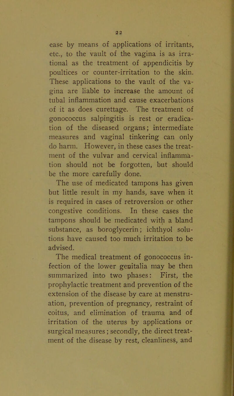 ease by means of applications of irritants, etc., to the vault of the vagina is as irra- tional as the treatment of appendicitis by poultices or counter-irritation to the skin. These applications to the vault of the va- gina are liable to increase the amount of tubal inflammation and cause exacerbations of it as does curettage. The treatment of gonococcus salpingitis is rest or eradica- tion of the diseased organs; intermediate measures and vaginal tinkering can only do harm. However, in these cases the treat- ment of the vulvar and cervical inflamma- tion should not be forgotten, but should be the more carefully done. The use of medicated tampons has given but little result in my hands, save when it is required in cases of retroversion or other congestive conditions. In these cases the tampons should be medicated with a bland substance, as boroglycerin; ichthyol solu- tions have caused too much irritation to be advised. The medical treatment of gonococcus in- fection of the lower genitalia may be then summarized into two phases: First, the prophylactic treatment and prevention of the extension of the disease by care at menstru- ation, prevention of pregnancy, restraint of coitus, and elimination of trauma and of irritation of the uterus by applications or surgical measures; secondly, the direct treat- ment of the disease by rest, cleanliness, and