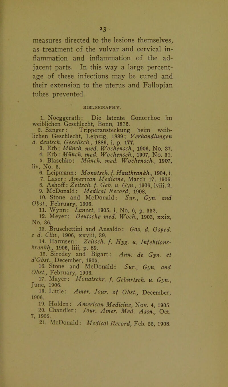 measures directed to the lesions themselves, as treatment of the vulvar and cervical in- flammation and inflammation of the ad- jacent parts. In this way a large percent- age of these infections may be cured and their extension to the uterus and Fallopian tubes prevented. BIBLIOGRAPHY. I. Noeggerath: Die latente Gonorrhoe im weiblichen Geschlecht, Bonn, 1872. 2. Sanger: Tripperansteckung beim weib- lichen Geschlecht, Leipzig, 1889; Verhandlungen d. deutsch. Gesellsch., 1886, i, p. 177. 3. Erb: Munch, med. Wochensch., 1906, No. 27. 4. Erb: Miinch. med. Wochensch., 1907, No. 31. 5. Blaschko: Miinch. med. Wochensch., 1907, liv. No. 5. 6. Leipmann: Monatsch. f. Hautkrankh., 1904, i. 7. Laser: American Medicine, March 17, 1906. 8. Ashoff: Zeitsch. f. Geb. u. Gyn., 1906, Iviii, 2. 9. McDonald: Medical Record, 1908. 10. Stone and McDonald: Sur., Gyn. and Obst., February, 1906. II. Wynn: Lancet, 1905, i. No. 6, p. 352. 12. Meyer: Deutsche med. Woch., 1903, xxix. No. 36. 13. Bruschettini and Ansaldo: Gas. d. Osped. e d. Clin., 1906, xxviii, 39. 14. Harmsen: Zeitsch. f. Hyg. u. Infektions- krankh., 1906, liii, p. 89. 15. Siredey and Bigart: Ann. de Gyn. et d’Oij/.,. December, 1905. 16. Stone and McDonald: Sur., Gyn. and Obst., February, 1906. 17. Mayer: Monatschr. f. Geburtsch. u. Gyn., June, 1906. 18. Little: Amer. Jour, of Obst., December, 1906. 19. Holden: American Medicine, Nov. 4, 1905. 20. Chandler: Jour. Amer. Med. Assn. Oct. 7, 1905. 21. McDonald: Medical Record, Feb. 22, 1908.