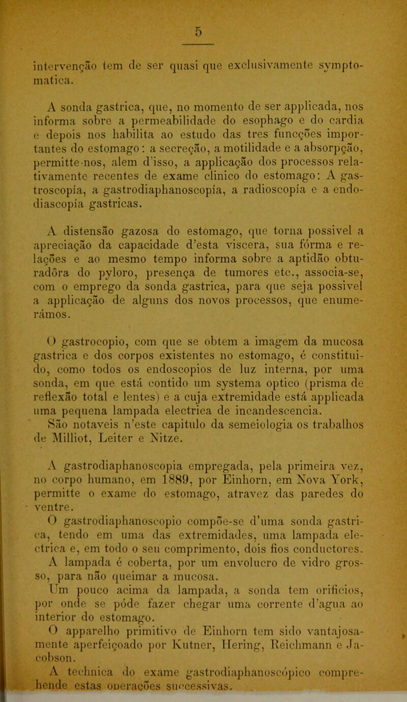 intervenção tem de ser quasi que exclusivamente sympto- matica. A sonda gastrica, que, no momento de ser applicada, nos informa sobre a permeabilidade do esophago e do cardia e depois nos habilita ao estudo das tres funcçÕes impor- tantes do estomago: a secreção, a motilidade e a absorpção, permitte nos, alem d’isso, a applicação dos processos rela- tivamente recentes de exame clinico do estomago; A gas- troscopía, a gastrodiaphanoscopía, a radioscopía e a endo- diascopía gastricas. A distensão gazosa do estomago, que torna possivel a apreciação da capacidade d’esta viscera, sua forma e re- lações e ao mesmo tempo informa sobre a aptidão obtu- radora do pyloro, presença de tumores etc., associa-se, com 0 emprego da sonda gastrica, para que seja possivel a applicação de alguns dos novos processos, que enume- rámos. O gastrocopio, com que se obtem a imagem da mucosa gastrica e dos corpos existentes no estomago, é constitui- do, como todos os endoscopios de luz interna, por uma sonda, em que está contido um systema optico (prisma de reflexão total e lentes) e a cuja extremidade está applicada uma pequena lampada electrica de incandescência. São notáveis n’este capitulo da semeiologia os trabalhos de Milliot, Leiter e Nitze. A gastrodiaphanoscopía empregada, pela primeira vez, no corpo humano, em 1889, por Einhorn, em Nova York, permitte o exame do estomago, atravez das paredes do • ventre. O gastrodiaphanoscopio compÕe-se d’uma sonda gastri- ca, tendo em uma das extremidades, uma lampada ele- ctrica e, em todo o seu comprimento, dois fios conductores. A lampada é coberta, por um envolucro de vidro gros- so, para não queimar a mucosa. llm pouco acima da lampada, a sonda tem oriflcios, por omie se póde fazer chegar uma corrente d’agua ao interior do estomago. O apparelho primitivo de Einhorn tem sido vantajosa- mente aperfeiçoado por Ivutner, Ilering, lleichmann e da- cobson. A technica do exame gastrodiaj)hanoscópico compre- . hende estas oueraçÕes succe.s.sivas.