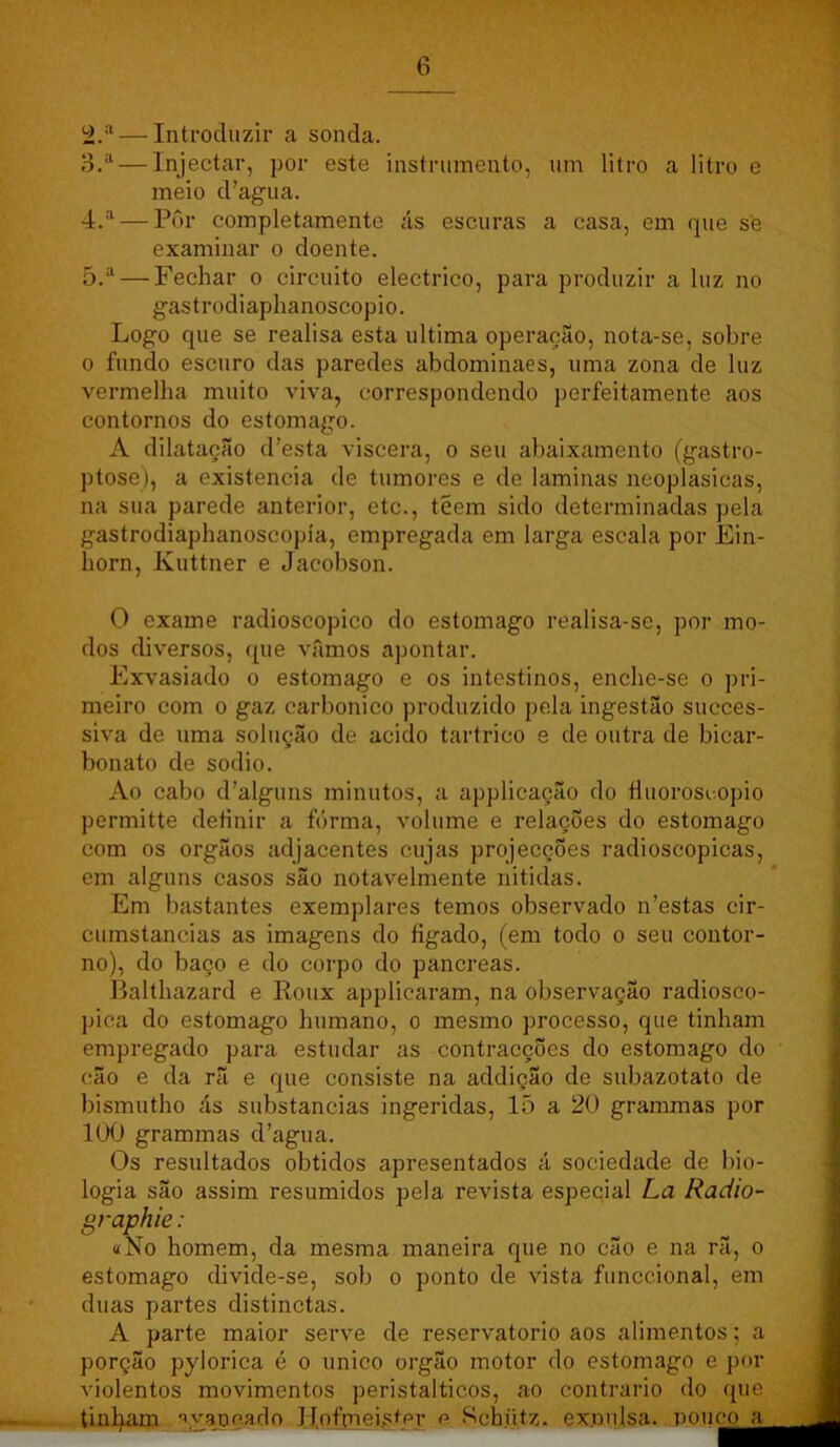 — Introduzir a sonda. 3. ^ — Injectar, por este instrumento, um litro a litro e meio d’agua. 4. '^ — Por completamente ás escuras a casa, em que sfe examinar o doente. 5. ‘‘ — Fechar o circuito electrico, para produzir a luz no gastrodiaphanoscopio. Logo que se realisa esta ultima operação, nota-se, sobre 0 fundo escuro das paredes abdominaes, uma zona de luz vermelha muito viva, correspondendo perfeitamente aos contornos do estomago. A dilatação d’esta viscera, o seu abaixamento (gastro- ptose), a existência de tumores e de laminas neoplasicas, na sua parede anterior, etc., teem sido determinadas pela gastrodiaphanoscopía, empregada em larga escala por Ein- horn, Kuttner e Jacobson. O exame radioscopico do estomago realisa-se, por mo- dos diversos, (pie vamos apontar. Exvasiado o estomago e os intestinos, enche-se o pri- meiro com 0 gaz carbonico produzido pela ingestão succes- siva de uma solução de acido tartrico e de outra de bicar- bonato de sodio. Ao cabo d’alguns minutos, a applicação do Huoroscopio permitte definir a fórma, volume e relações do estomago com os orgãos adjacentes cujas projecçÕes radioscopicas, em alguns casos são notavelmente nitidas. Em bastantes exemplares temos observado n’estas cir- cumstancias as imagens do íigado, (em todo o seu contor- no), do baço e do corpo do pancreas. Balthazard e Roux applicaram, na observação radiosco- pica do estomago humano, o mesmo processo, que tinham empregado para estudar as contracções do estomago do cão e da rã e que consiste na addição de subazotato de bismutho ás substancias ingeridas, 15 a 20 grammas por 100 grammas d’agua. Os resultados obtidos apresentados á sociedade de bio- logia são assim resumidos pela revista especial La Radio- graphie: «No homem, da mesma maneira que no cão e na rã, o estomago divide-se, sob o ponto de vista funccional, em duas partes distinctas. A parte maior serve de reservatório aos alimentos; a porção pylorica é o unico orgão motor do estomago e por violentos movimentos peristalticos, ao contrario do que tiniam ■í.yaDç.ado Hofmeistfty p Schütz. expulsa, pouco a