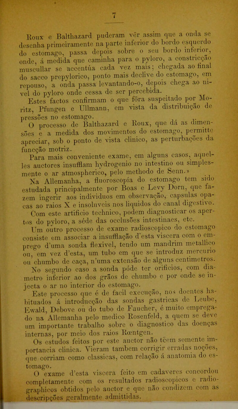 lloux e Balthazard puderam vêr assim que a onda se desenha primeiramente na parte inferior do bordo esquerdo do estomago, passa depois sobre o seu bordo interior, onde, á medida que caminha para o pyloro, a constricoao muscullar se accentúa cada vez mais; chegada ao íinal do sacco prepylorico, ponto mais declive do estomago, em repouso, a onda passa levantando-o, depois chega ao ní- vel do pyloro onde cessa de ser percebida. Estes factos confirmam o que fora suspeitado por Mo- ritZy Pfungen e Ullmann, em vista da distiibuiçao de press5es no estomago. ^ O processo de Balthazard e lloux, que da as dimen- sões e a medida dos movimentos do estomago, permitte apreciar, sob o ponto de vista clinico, as perturbações da funcção motriz. Para mais conveniente exame, em alguns casos, a<{uel- les auctores insuíflam hydrogenio no intestino ou simples- mente 0 ar atmospherico, pelo methodo de Senn.» Na Allemanha, a iinoroscopía do estomago tem sido estudada principalmente por Boas e Levy Dorn, que fa- zem ingerir aos individuos em observação, capsulas opa- cas ao raios X e insolúveis nos liquidos do canal digestivo. Com este artificio technico, podem diagnosticar os apei- tos do pyloro, a séde das occlusões intestinaes, etc. Um outro processo de exame radioscopico do estomago consiste em associar a insufflação d’esta viscera com o em- prego d’uma sonda íiexivel, tendo um mandrim metallico ou, em vez d’esta, um tubo em que se introduz mercúrio ou chumbo de caça, n’uma extensão de alguns centímetros. No segundo caso a sonda póde ter orificios, com dia- metro inferior ao dos grãos de chumbo e por onde se in- jecta 0 ar no interior do estomago. Este processo que ó de facil execução, nos doentes ha- bituados á introducção das sondas gastricas de Tjeube, Ewald, Debove ou do tubo de Faucher, é muito emprega- do na Allemanha pelo medico llosenfeld, a quem se deve um importante trabalho sobre o diagnostico das doenças internas, por meio dos raios Ilamtgen. Os estudos feitos por este auctor não tcem somentejm- portancia clinica. Vieram também corngir erradas nocÕes, ([ue corriam como classicas, com relaçao á anatomia do es- tomago. O exame d’esta viscera feito em cada\eres concoitlou completamente com os resultados radioscopicos c radio- graphicos obtidos pelo auctor e que não condizem com as descripções geralmente admittidas.