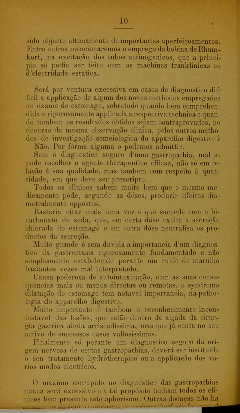 sido objecto ultimamente de importantes aperfeiçoamentos. Entre outros mencionaremos o emprego da bobina deRhum- korf, na excitação dos tubos actinogenicos, que a princi- pio sü podia ser feito com as machinas franklinicas ou d’electridade estatica. Será por ventura excessiva em casos de diagnostico dif- ficil a applicação de algum dos novos methodos empregados no exame do estomago, sobretudo quando bem comprehen- dida e rigorosamente applicada a respectiva technica e quan- do também os resultados obtidos sejam contraprovados, no decurso da mesma observação clinica, pelos outros metho- dos de investigação semeiologica do apparellio digestivo ? Não. Por fórma alguma o podemos admittir. Sem 0 diagnostico seguro d’uma gastropathia, mal se ])ode escolher o agente therapeutico efficaz, não só em re- lação á sua qualidade, mas também com respeito á quan- tidade, em que deve ser prescripto. Todos os clinicos sabem muito bem que o mesmo me- dicamento póde, segundo as dóses, produzir eíFeitos dia- metralmente oppostos. Pastaria citar mais uma vez o (|ue succede com o bi- carbonato de soda, que, em certa dóse excita a secreção ehlorada do estomago e em outra dóse neutralisa os pro- duetos da secrecão. .Muito grande ó sem duvida a importância d’um diagnos- tico da gastrectasia rigorosamente fundamentado e não simplesmente estabelecido perante um ruido de marulho bastantes vezes mal interpretado. Causa poderosa de autointoxicação, com as suas conse- (piencias mais ou menos directas ou remotas, o syndroma dilatação do estomago tem notável importância, napatho- logia do apparellio digestivo. Muito importante é também o reconhecimento incon- testável das lesões, que estão dentro da alçada da cirur- gia gastrica ainda arriscadissima, mas que já conta no seu activo de successos casos valiosissimos. Finalmente só perante um diagnostico seguro da ori- gem nervosa de certas gastropathias, deverá ser instituido 0 seu tratamento hydrotherapico ou a applicação dos vá- rios modos eléctricos. O máximo escrúpulo no diagnostico das gastropathias nunca será excessivo e a tal propósito tenham todos os cli- nicos bem presente este aphorismo: Outras doenças não ha • • w»